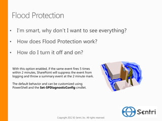 With this option enabled, if the same event fires 5 times
within 2 minutes, SharePoint will suppress the event from
logging and throw a summary event at the 2 minute mark.

The default behavior and can be customized using
PowerShell and the Set-SPDiagnosticConfig cmdlet.




                               Copyright 2012 © Sentri, Inc. All rights reserved.
 