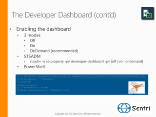 $j = [Microsoft.SharePoint.Administration.SPWebService]::ContentService.DeveloperDashboardSettings;
$j.DisplayLevel = 'OnDemand';
$j.Update()
Optional parameters
$j.TraceEnabled = $true;
$j.RequiredPermissions = '%MaskSetting%';




                             Copyright 2012 © Sentri, Inc. All rights reserved.
 