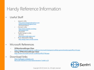 http://www.sharepointlonghorn.com
      jase@sharepointlonghorn.com


      http://www.cjvandyk.com/blog
      c@crayveon.com



      http://www.todd-carter.com/

      http://blogs.msdn.com/b/russmax




http://msdn.microsoft.com/en-us/library/microsoft.sharepoint.utilities.spmonitoredscope(office.14).aspx

http://msdn.microsoft.com/en-us/library/ff512758.aspx


http://spflogger.codeplex.com
Microsoft SharePoint 2010 Administration Toolkit v2.0




                             Copyright 2012 © Sentri, Inc. All rights reserved.
 