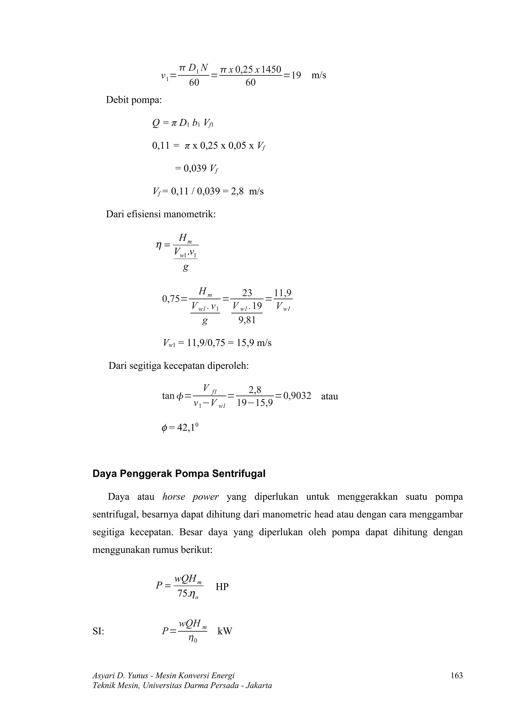  D1 N  x 0,25 x 1450
                  v 1=         =                =19     m/s
                           60          60
      Debit pompa:

                Q = π D1 b1 Vf1

                0,11 = π x 0,25 x 0,05 x Vf

                        = 0,039 Vf

                Vf = 0,11 / 0,039 = 2,8 m/s

      Dari efisiensi manometrik:

                        Hm
                 η=
                       Vw1 .v1
                         g

                              Hm         23      11,9
                   0,75=              =        =
                            V w1 . v 1 V w1 .19 V w1
                               g        9,81

                     Vw1 = 11,9/0,75 = 15,9 m/s

      Dari segitiga kecepatan diperoleh:

                                V f1    2,8
                   tan =            =        =0,9032 atau
                             v 1−V w1 19−15,9

                   φ = 42,10



Daya Penggerak Pompa Sentrifugal

      Daya atau horse power yang diperlukan untuk menggerakkan suatu pompa
sentrifugal, besarnya dapat dihitung dari manometric head atau dengan cara menggambar
segitiga kecepatan. Besar daya yang diperlukan oleh pompa dapat dihitung dengan
menggunakan rumus berikut:

                       wQH m
                 P=               HP
                       75.η o

                         wQH m
SI:                P=                kW
                          0


Asyari D. Yunus - Mesin Konversi Energi                                           163
Teknik Mesin, Universitas Darma Persada - Jakarta
 