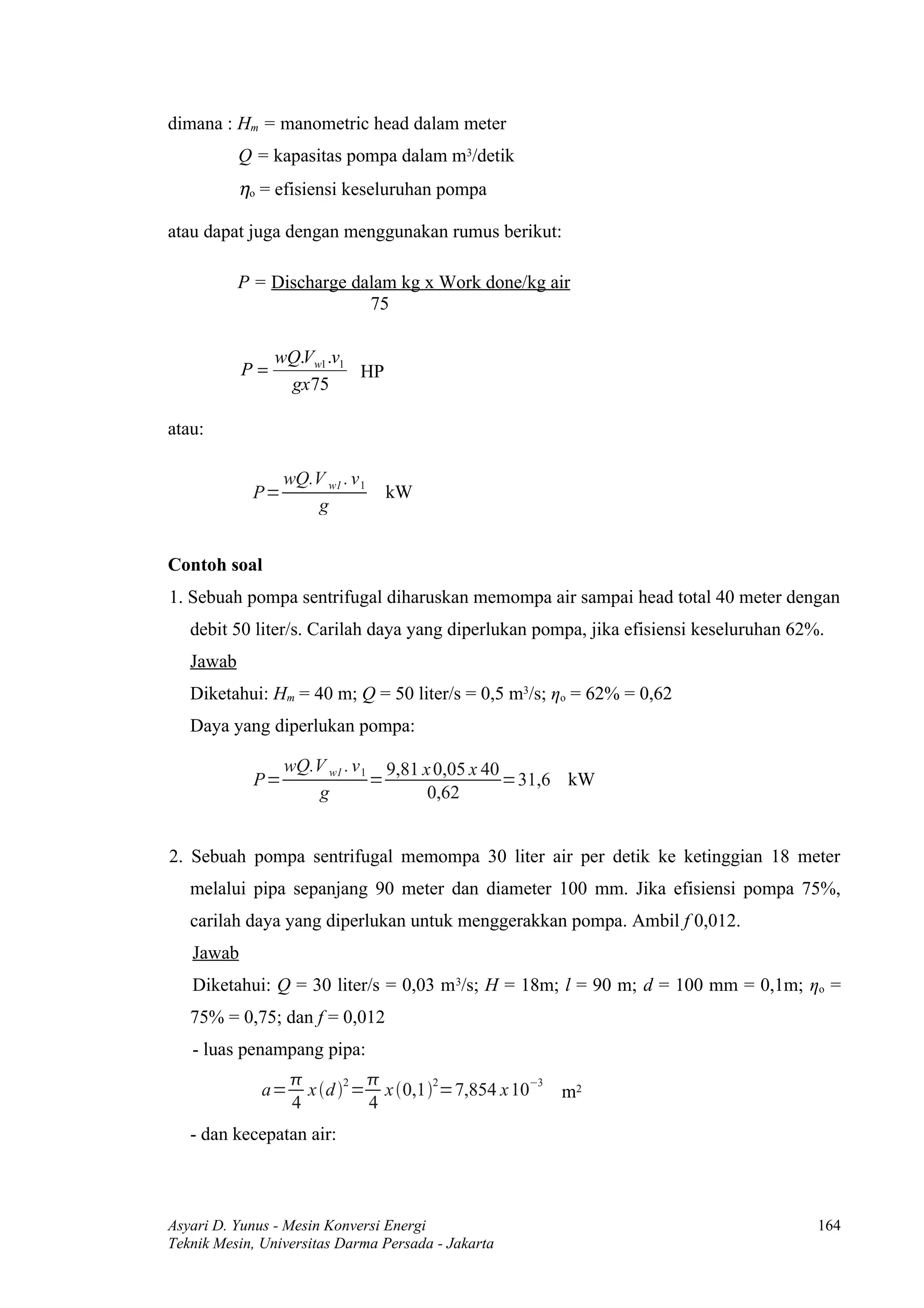 dimana : Hm = manometric head dalam meter
           Q = kapasitas pompa dalam m3/detik
           ηo = efisiensi keseluruhan pompa

atau dapat juga dengan menggunakan rumus berikut:

           P = Discharge dalam kg x Work done/kg air
                           75

                wQ.Vw1 .v1
           P=              HP
                 gx 75

atau:

                 wQ.V w1 . v 1
            P=                   kW
                    g


Contoh soal
1. Sebuah pompa sentrifugal diharuskan memompa air sampai head total 40 meter dengan
   debit 50 liter/s. Carilah daya yang diperlukan pompa, jika efisiensi keseluruhan 62%.
   Jawab
   Diketahui: Hm = 40 m; Q = 50 liter/s = 0,5 m3/s; ηo = 62% = 0,62
   Daya yang diperlukan pompa:

                 wQ.V w1 . v 1 9,81 x 0,05 x 40
            P=                =                 =31,6 kW
                    g                0,62


2. Sebuah pompa sentrifugal memompa 30 liter air per detik ke ketinggian 18 meter
   melalui pipa sepanjang 90 meter dan diameter 100 mm. Jika efisiensi pompa 75%,
   carilah daya yang diperlukan untuk menggerakkan pompa. Ambil f 0,012.
   Jawab
   Diketahui: Q = 30 liter/s = 0,03 m 3/s; H = 18m; l = 90 m; d = 100 mm = 0,1m; ηo =
   75% = 0,75; dan f = 0,012
   - luas penampang pipa:
                             
              a=     x d 2 = x 0,12=7,854 x 10−3 m2
                   4          4
   - dan kecepatan air:



Asyari D. Yunus - Mesin Konversi Energi                                                164
Teknik Mesin, Universitas Darma Persada - Jakarta
 