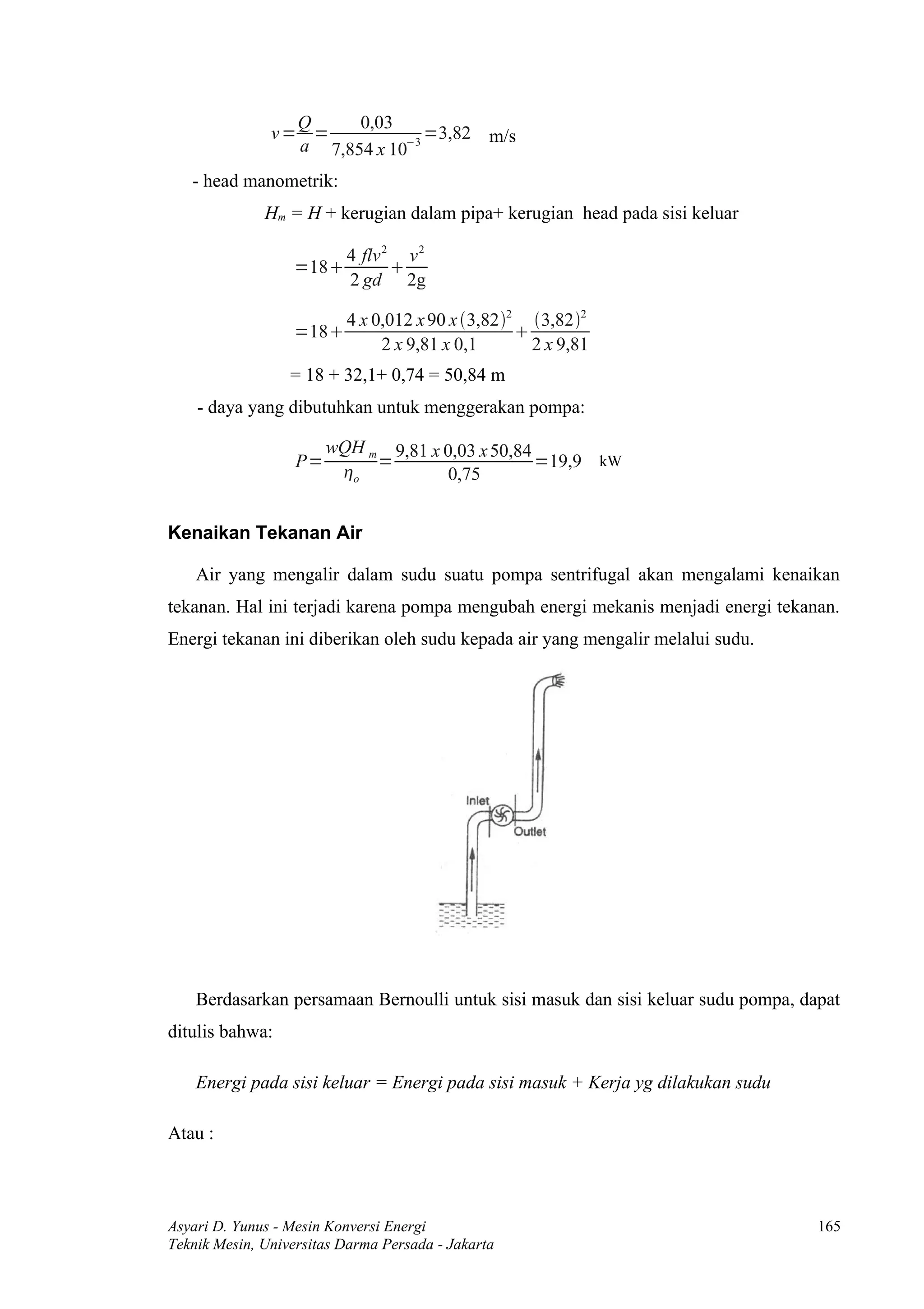 Q     0,03
               v= =             =3,82 m/s
                 a 7,854 x 10−3
   - head manometrik:
              Hm = H + kerugian dalam pipa+ kerugian head pada sisi keluar

                          4 flv 2 v 2
                  =18           
                          2 gd 2g

                          4 x 0,012 x 90 x 3,822 3,822
                  =18                            
                               2 x 9,81 x 0,1       2 x 9,81
                  = 18 + 32,1+ 0,74 = 50,84 m
    - daya yang dibutuhkan untuk menggerakan pompa:

                        wQH m 9,81 x 0,03 x 50,84
                   P=        =                    =19,9 kW
                         o           0,75


Kenaikan Tekanan Air

    Air yang mengalir dalam sudu suatu pompa sentrifugal akan mengalami kenaikan
tekanan. Hal ini terjadi karena pompa mengubah energi mekanis menjadi energi tekanan.
Energi tekanan ini diberikan oleh sudu kepada air yang mengalir melalui sudu.




    Berdasarkan persamaan Bernoulli untuk sisi masuk dan sisi keluar sudu pompa, dapat
ditulis bahwa:

    Energi pada sisi keluar = Energi pada sisi masuk + Kerja yg dilakukan sudu

Atau :



Asyari D. Yunus - Mesin Konversi Energi                                            165
Teknik Mesin, Universitas Darma Persada - Jakarta
 