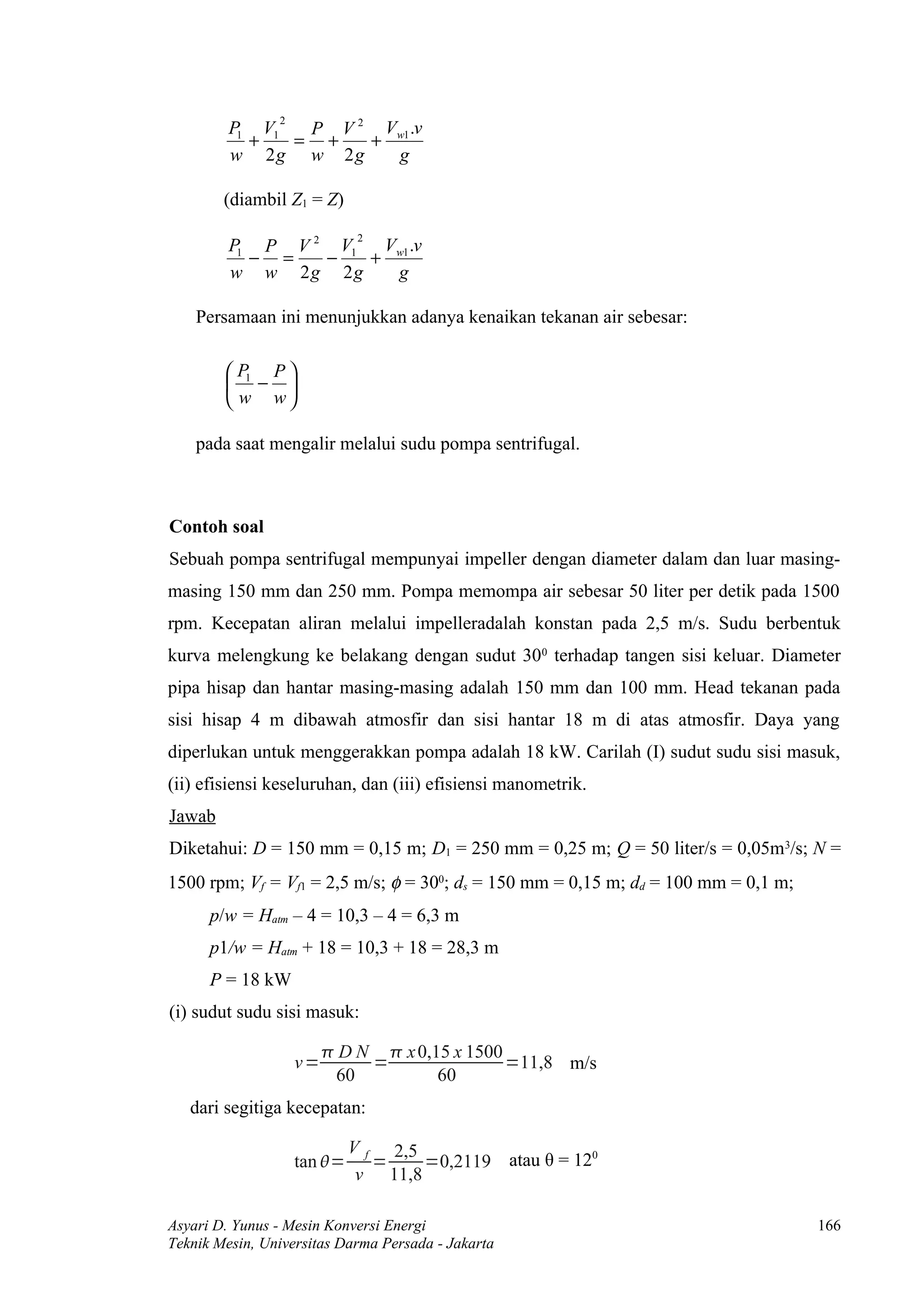 2
         P1 V1  P V 2 Vw1 .v
           +   = +   +
         w 2g w 2g     g

        (diambil Z1 = Z)
                              2
         P1 P V 2 V1  V .v
           − =   −   + w1
         w w 2g 2g     g

    Persamaan ini menunjukkan adanya kenaikan tekanan air sebesar:

         P1 P 
         − 
         w w

    pada saat mengalir melalui sudu pompa sentrifugal.



Contoh soal
Sebuah pompa sentrifugal mempunyai impeller dengan diameter dalam dan luar masing-
masing 150 mm dan 250 mm. Pompa memompa air sebesar 50 liter per detik pada 1500
rpm. Kecepatan aliran melalui impelleradalah konstan pada 2,5 m/s. Sudu berbentuk
kurva melengkung ke belakang dengan sudut 300 terhadap tangen sisi keluar. Diameter
pipa hisap dan hantar masing-masing adalah 150 mm dan 100 mm. Head tekanan pada
sisi hisap 4 m dibawah atmosfir dan sisi hantar 18 m di atas atmosfir. Daya yang
diperlukan untuk menggerakkan pompa adalah 18 kW. Carilah (I) sudut sudu sisi masuk,
(ii) efisiensi keseluruhan, dan (iii) efisiensi manometrik.
Jawab
Diketahui: D = 150 mm = 0,15 m; D1 = 250 mm = 0,25 m; Q = 50 liter/s = 0,05m3/s; N =
1500 rpm; Vf = Vf1 = 2,5 m/s; φ = 300; ds = 150 mm = 0,15 m; dd = 100 mm = 0,1 m;
      p/w = Hatm – 4 = 10,3 – 4 = 6,3 m
      p1/w = Hatm + 18 = 10,3 + 18 = 28,3 m
      P = 18 kW
(i) sudut sudu sisi masuk:

                          D N  x 0,15 x 1500
                    v=        =                =11,8 m/s
                          60          60
   dari segitiga kecepatan:

                             V f 2,5
                    tan =      =    =0,2119 atau θ = 120
                              v 11,8

Asyari D. Yunus - Mesin Konversi Energi                                             166
Teknik Mesin, Universitas Darma Persada - Jakarta
 