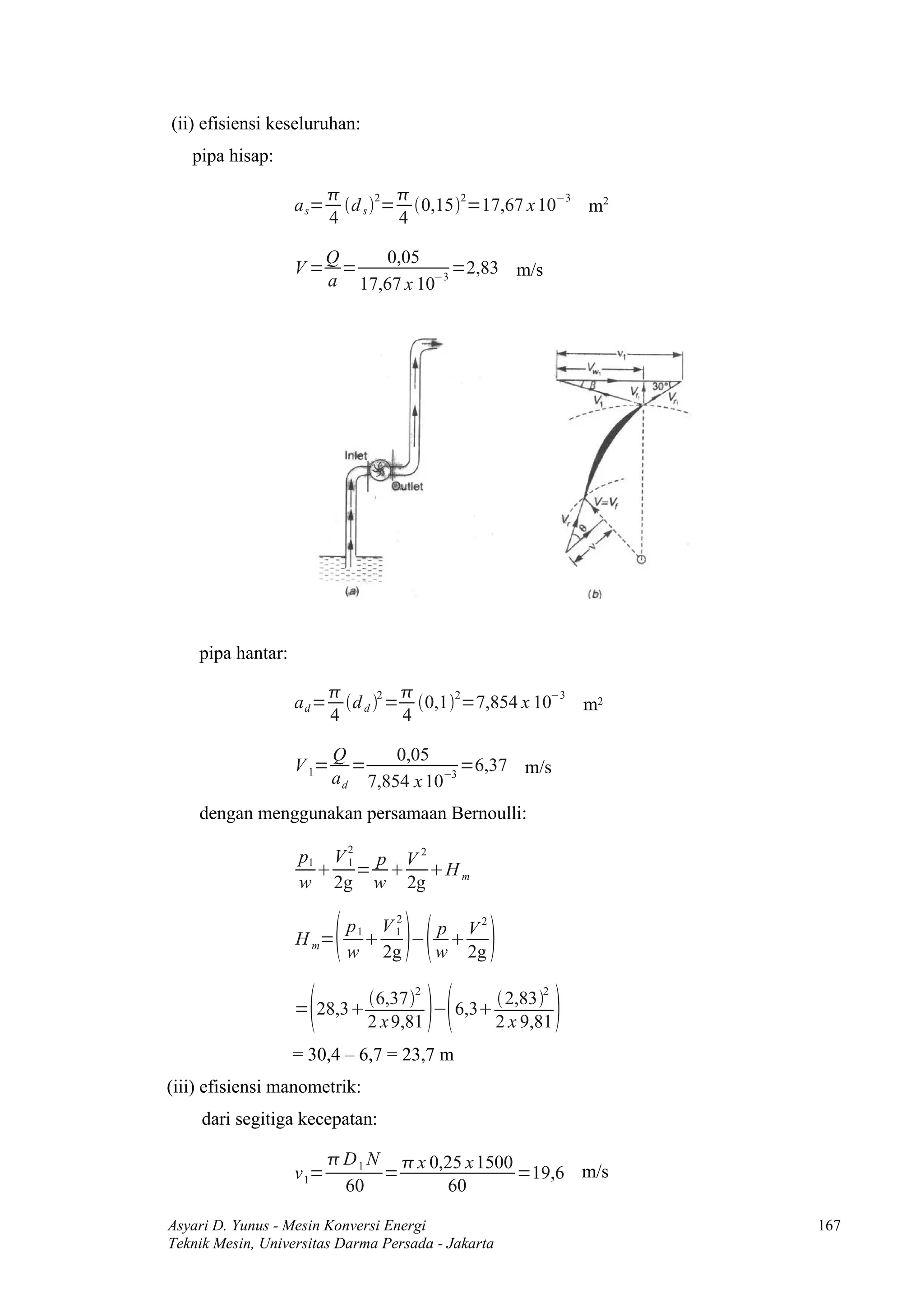 (ii) efisiensi keseluruhan:
   pipa hisap:

                                 
                   a s=     d 2= 0,152=17,67 x 10−3 m2
                          4 s     4

                     Q    0,05
                   V= =             =2,83 m/s
                     a 17,67 x 10−3




    pipa hantar:

                                    
                   ad=      d d 2 = 0,12=7,854 x 10−3 m2
                          4          4

                          Q       0,05
                   V 1=      =             =6,37 m/s
                          a d 7,854 x 10−3
    dengan menggunakan persamaan Bernoulli:

                   p1 V 2 p V 2
                      1 =  H m
                   w 2g w 2g


                                   
                             2
                        p1 V 1  p V2
                   H m=       − 
                        w 2g    w 2g


                                                      
                                     2              2
                              6,37           2,83
                   = 28,3             − 6,3
                              2 x 9,81        2 x 9,81
                   = 30,4 – 6,7 = 23,7 m
(iii) efisiensi manometrik:
     dari segitiga kecepatan:

                           D 1 N  x 0,25 x 1500
                   v 1=          =                =19,6 m/s
                            60          60

Asyari D. Yunus - Mesin Konversi Energi                        167
Teknik Mesin, Universitas Darma Persada - Jakarta
 