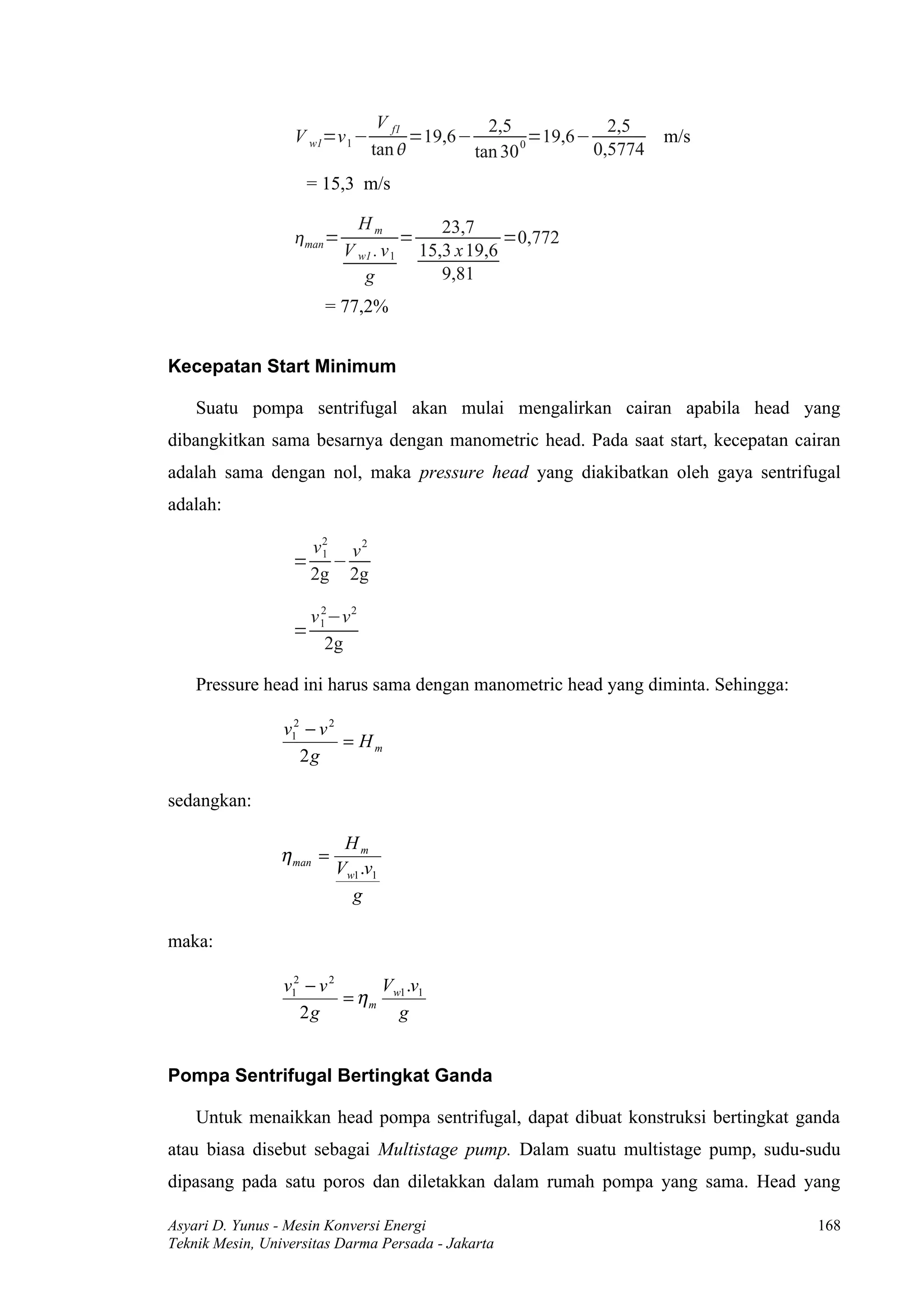 V f1          2,5             2,5
                  V w1=v 1 −         =19,6−        0
                                                     =19,6−          m/s
                               tan         tan 30          0,5774
                    = 15,3 m/s

                             Hm          23,7
                  man =             =            =0,772
                           V w1 . v 1 15,3 x 19,6
                              g          9,81
                       = 77,2%


Kecepatan Start Minimum

    Suatu pompa sentrifugal akan mulai mengalirkan cairan apabila head yang
dibangkitkan sama besarnya dengan manometric head. Pada saat start, kecepatan cairan
adalah sama dengan nol, maka pressure head yang diakibatkan oleh gaya sentrifugal
adalah:

                   v2 v 2
                    1
                  = −
                   2g 2g

                    v 1 −v 2
                      2
                  =
                       2g

    Pressure head ini harus sama dengan manometric head yang diminta. Sehingga:

                 v12 − v 2
                           = Hm
                    2g

sedangkan:

                           Hm
                η man =
                          Vw1 .v1
                            g

maka:

                 v12 − v 2      V .v
                           = η m w1 1
                    2g            g


Pompa Sentrifugal Bertingkat Ganda

    Untuk menaikkan head pompa sentrifugal, dapat dibuat konstruksi bertingkat ganda
atau biasa disebut sebagai Multistage pump. Dalam suatu multistage pump, sudu-sudu
dipasang pada satu poros dan diletakkan dalam rumah pompa yang sama. Head yang

Asyari D. Yunus - Mesin Konversi Energi                                           168
Teknik Mesin, Universitas Darma Persada - Jakarta
 