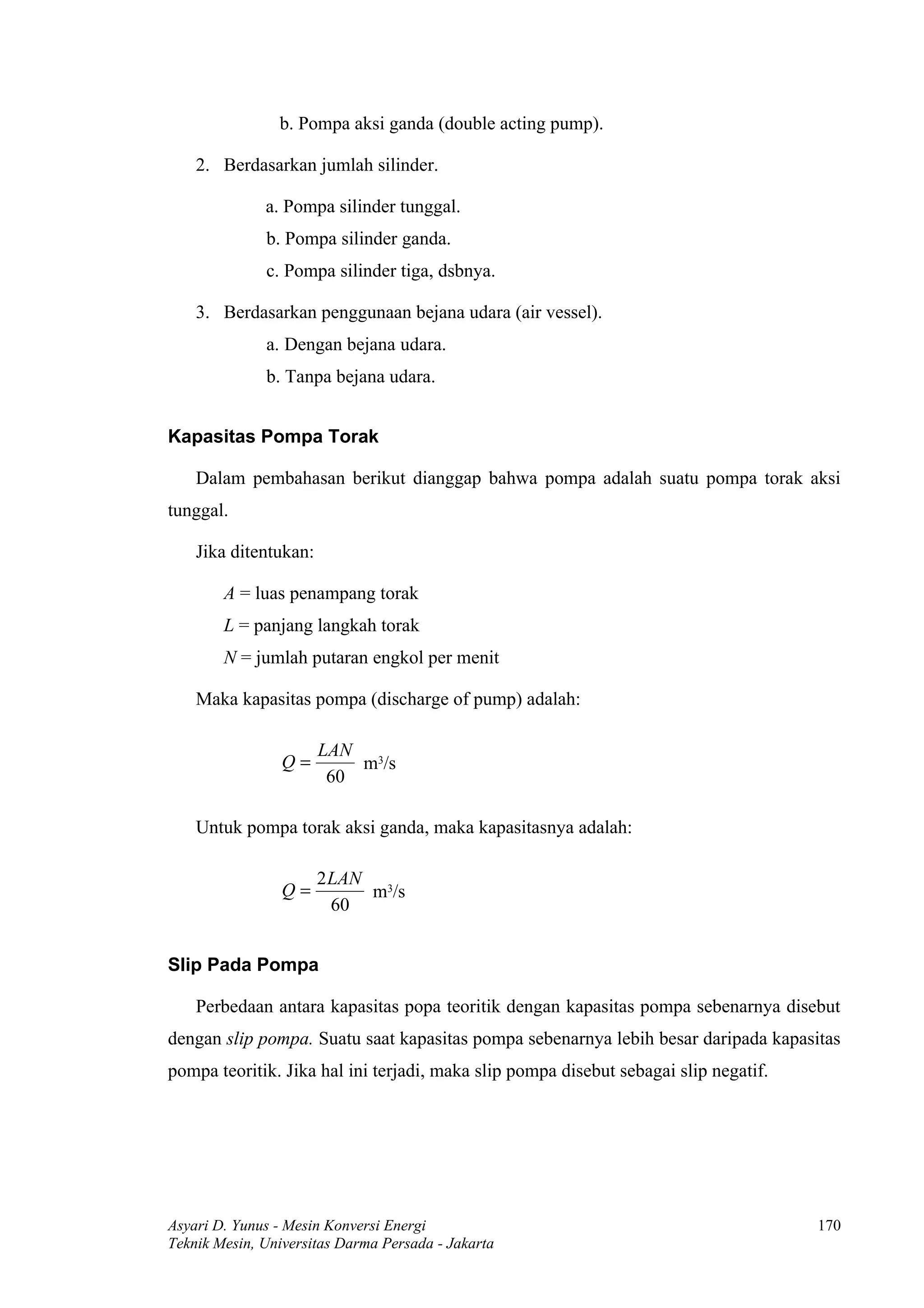 b. Pompa aksi ganda (double acting pump).

    2. Berdasarkan jumlah silinder.

              a. Pompa silinder tunggal.
              b. Pompa silinder ganda.
              c. Pompa silinder tiga, dsbnya.

    3. Berdasarkan penggunaan bejana udara (air vessel).
              a. Dengan bejana udara.
              b. Tanpa bejana udara.


Kapasitas Pompa Torak

    Dalam pembahasan berikut dianggap bahwa pompa adalah suatu pompa torak aksi
tunggal.

    Jika ditentukan:

        A = luas penampang torak
        L = panjang langkah torak
        N = jumlah putaran engkol per menit

    Maka kapasitas pompa (discharge of pump) adalah:

                       LAN 3
                 Q=        m /s
                        60

    Untuk pompa torak aksi ganda, maka kapasitasnya adalah:

                       2LAN 3
                 Q=        m /s
                        60


Slip Pada Pompa

    Perbedaan antara kapasitas popa teoritik dengan kapasitas pompa sebenarnya disebut
dengan slip pompa. Suatu saat kapasitas pompa sebenarnya lebih besar daripada kapasitas
pompa teoritik. Jika hal ini terjadi, maka slip pompa disebut sebagai slip negatif.




Asyari D. Yunus - Mesin Konversi Energi                                               170
Teknik Mesin, Universitas Darma Persada - Jakarta
 