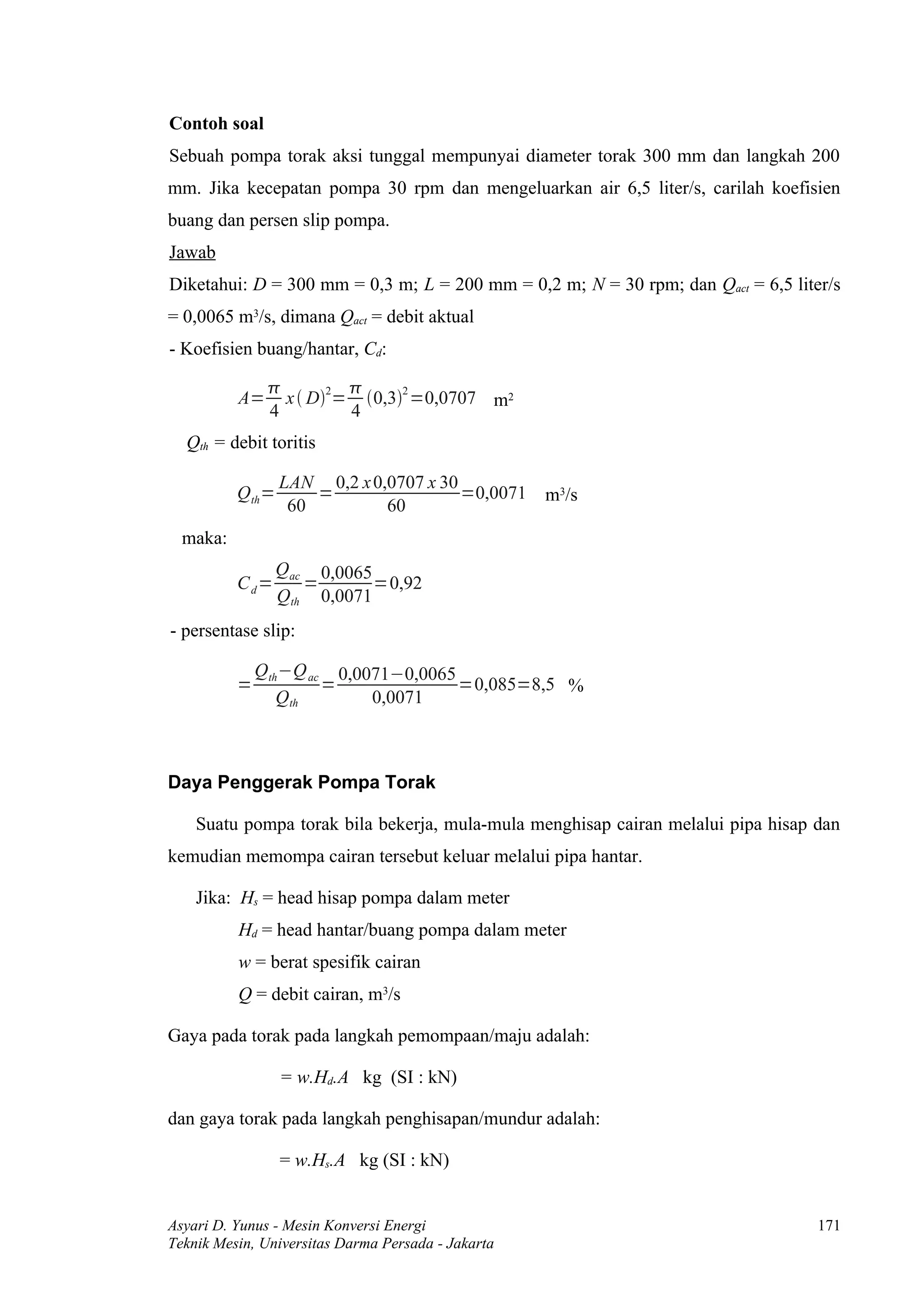 Contoh soal
Sebuah pompa torak aksi tunggal mempunyai diameter torak 300 mm dan langkah 200
mm. Jika kecepatan pompa 30 rpm dan mengeluarkan air 6,5 liter/s, carilah koefisien
buang dan persen slip pompa.
Jawab
Diketahui: D = 300 mm = 0,3 m; L = 200 mm = 0,2 m; N = 30 rpm; dan Qact = 6,5 liter/s
= 0,0065 m3/s, dimana Qact = debit aktual
- Koefisien buang/hantar, Cd:

                        
          A=     x  D2= 0,32 =0,0707 m2
               4         4
  Qth = debit toritis

                   LAN 0,2 x 0,0707 x 30
          Q th =       =                 =0,0071    m3/s
                    60         60
  maka:
                   Qac 0,0065
          Cd=         =       =0,92
                   Qth 0,0071
- persentase slip:

              Qth −Q ac 0,0071−0,0065
          =            =              =0,085=8,5 %
                 Qth        0,0071



Daya Penggerak Pompa Torak

    Suatu pompa torak bila bekerja, mula-mula menghisap cairan melalui pipa hisap dan
kemudian memompa cairan tersebut keluar melalui pipa hantar.

    Jika: Hs = head hisap pompa dalam meter
          Hd = head hantar/buang pompa dalam meter
          w = berat spesifik cairan
          Q = debit cairan, m3/s

Gaya pada torak pada langkah pemompaan/maju adalah:

                   = w.Hd.A kg (SI : kN)

dan gaya torak pada langkah penghisapan/mundur adalah:

                   = w.Hs.A kg (SI : kN)


Asyari D. Yunus - Mesin Konversi Energi                                           171
Teknik Mesin, Universitas Darma Persada - Jakarta
 