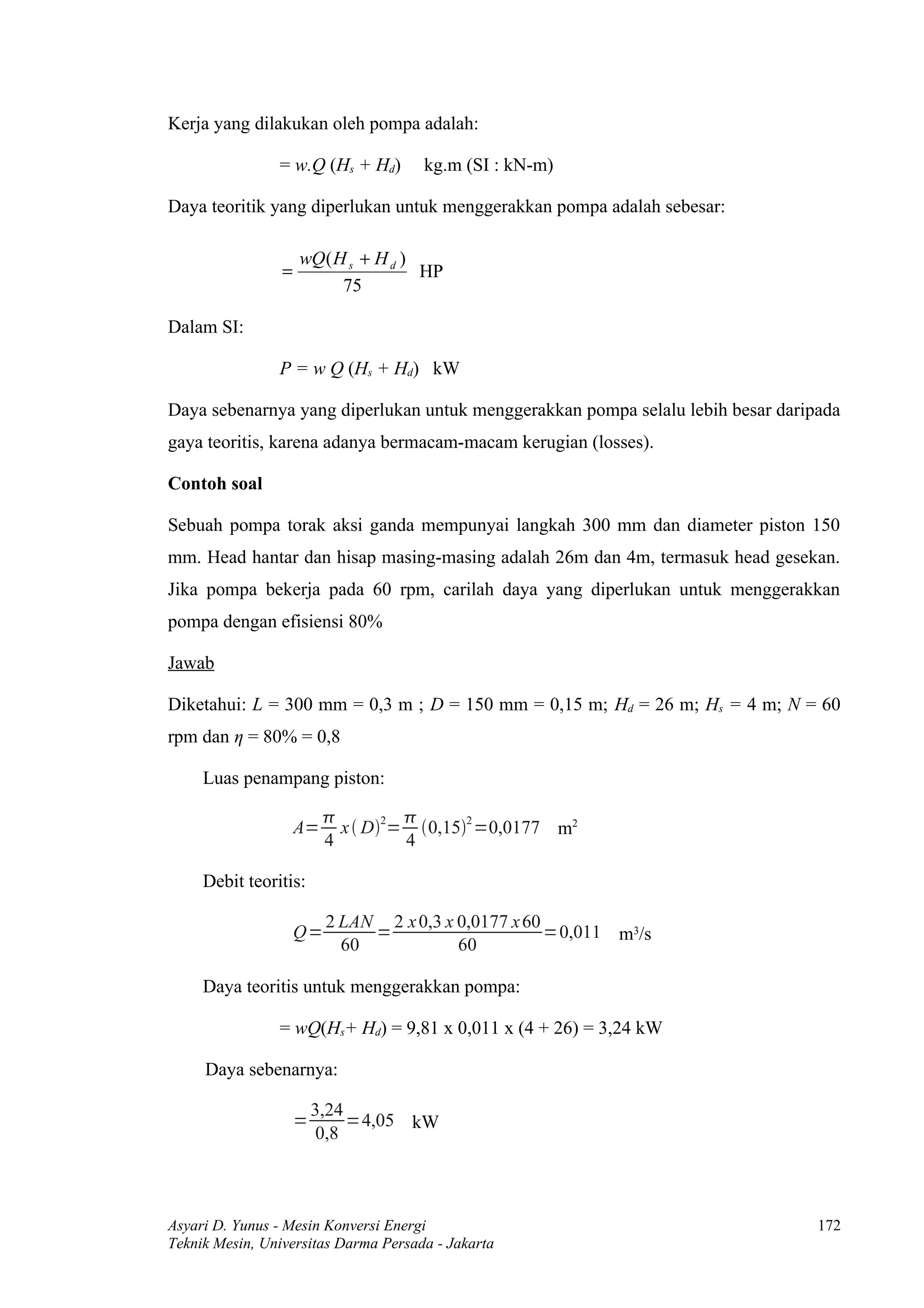 Kerja yang dilakukan oleh pompa adalah:

                = w.Q (Hs + Hd)       kg.m (SI : kN-m)

Daya teoritik yang diperlukan untuk menggerakkan pompa adalah sebesar:

                     wQ ( H s + H d )
                 =                    HP
                           75

Dalam SI:

                P = w Q (Hs + Hd) kW

Daya sebenarnya yang diperlukan untuk menggerakkan pompa selalu lebih besar daripada
gaya teoritis, karena adanya bermacam-macam kerugian (losses).

Contoh soal

Sebuah pompa torak aksi ganda mempunyai langkah 300 mm dan diameter piston 150
mm. Head hantar dan hisap masing-masing adalah 26m dan 4m, termasuk head gesekan.
Jika pompa bekerja pada 60 rpm, carilah daya yang diperlukan untuk menggerakkan
pompa dengan efisiensi 80%

Jawab

Diketahui: L = 300 mm = 0,3 m ; D = 150 mm = 0,15 m; Hd = 26 m; Hs = 4 m; N = 60
rpm dan η = 80% = 0,8

     Luas penampang piston:

                                   
                     A=     x  D2= 0,152 =0,0177 m2
                          4         4

     Debit teoritis:

                          2 LAN 2 x 0,3 x 0,0177 x 60
                     Q=        =                      =0,011 m3/s
                            60            60

     Daya teoritis untuk menggerakkan pompa:

                = wQ(Hs+ Hd) = 9,81 x 0,011 x (4 + 26) = 3,24 kW

     Daya sebenarnya:

                         3,24
                     =        =4,05 kW
                         0,8



Asyari D. Yunus - Mesin Konversi Energi                                          172
Teknik Mesin, Universitas Darma Persada - Jakarta
 