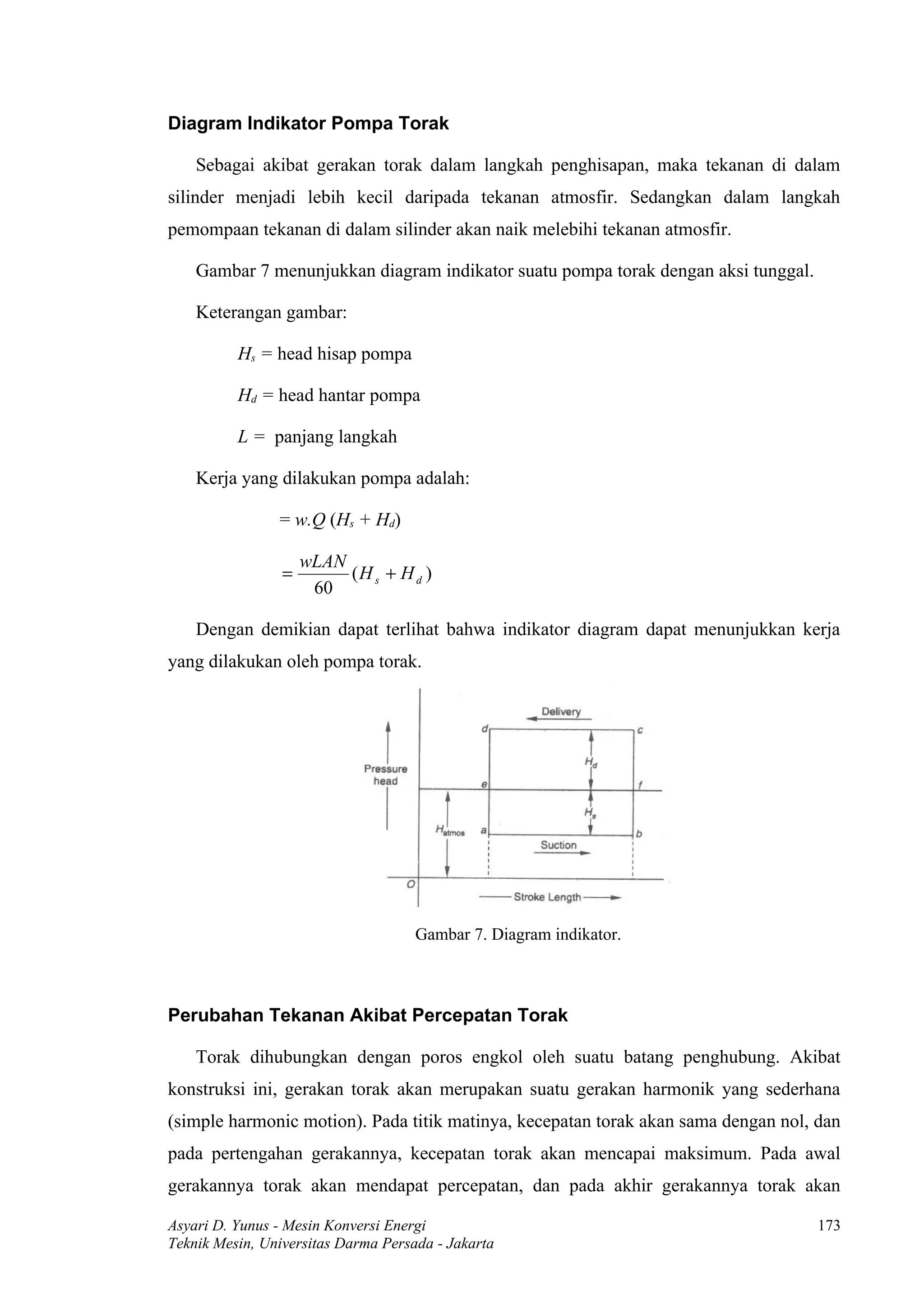 Diagram Indikator Pompa Torak

    Sebagai akibat gerakan torak dalam langkah penghisapan, maka tekanan di dalam
silinder menjadi lebih kecil daripada tekanan atmosfir. Sedangkan dalam langkah
pemompaan tekanan di dalam silinder akan naik melebihi tekanan atmosfir.

    Gambar 7 menunjukkan diagram indikator suatu pompa torak dengan aksi tunggal.

    Keterangan gambar:

          Hs = head hisap pompa

          Hd = head hantar pompa

          L = panjang langkah

    Kerja yang dilakukan pompa adalah:

                = w.Q (Hs + Hd)

                     wLAN
                 =        (H s + H d )
                      60

    Dengan demikian dapat terlihat bahwa indikator diagram dapat menunjukkan kerja
yang dilakukan oleh pompa torak.




                                     Gambar 7. Diagram indikator.



Perubahan Tekanan Akibat Percepatan Torak

    Torak dihubungkan dengan poros engkol oleh suatu batang penghubung. Akibat
konstruksi ini, gerakan torak akan merupakan suatu gerakan harmonik yang sederhana
(simple harmonic motion). Pada titik matinya, kecepatan torak akan sama dengan nol, dan
pada pertengahan gerakannya, kecepatan torak akan mencapai maksimum. Pada awal
gerakannya torak akan mendapat percepatan, dan pada akhir gerakannya torak akan

Asyari D. Yunus - Mesin Konversi Energi                                             173
Teknik Mesin, Universitas Darma Persada - Jakarta
 