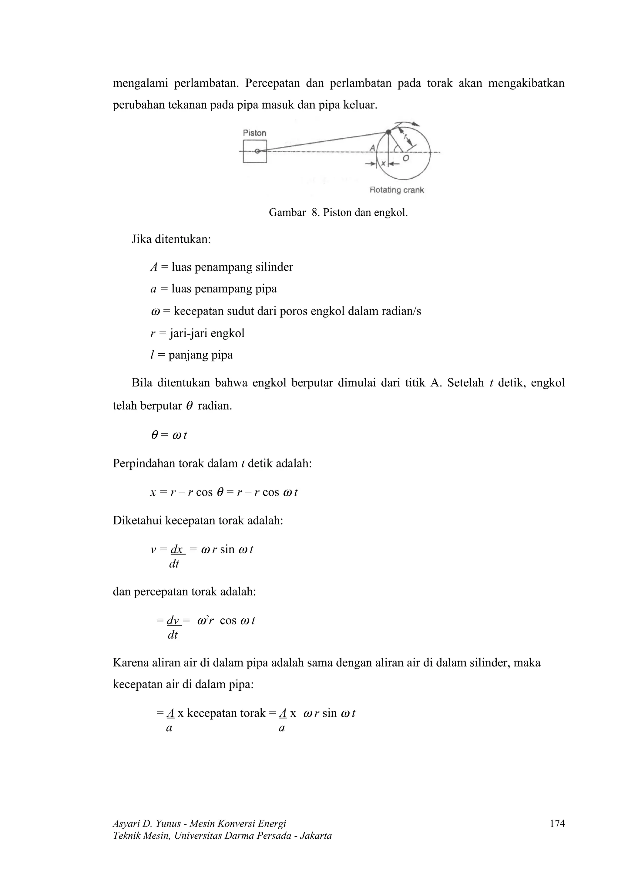 mengalami perlambatan. Percepatan dan perlambatan pada torak akan mengakibatkan
perubahan tekanan pada pipa masuk dan pipa keluar.




                                  Gambar 8. Piston dan engkol.

    Jika ditentukan:

        A = luas penampang silinder
        a = luas penampang pipa
        ω = kecepatan sudut dari poros engkol dalam radian/s
        r = jari-jari engkol
        l = panjang pipa

    Bila ditentukan bahwa engkol berputar dimulai dari titik A. Setelah t detik, engkol
telah berputar θ radian.

        θ=ωt

Perpindahan torak dalam t detik adalah:

        x = r – r cos θ = r – r cos ω t

Diketahui kecepatan torak adalah:

        v = dx = ω r sin ω t
            dt

dan percepatan torak adalah:

         = dv = ω2r cos ω t
           dt

Karena aliran air di dalam pipa adalah sama dengan aliran air di dalam silinder, maka
kecepatan air di dalam pipa:

         = A x kecepatan torak = A x ω r sin ω t
           a                     a




Asyari D. Yunus - Mesin Konversi Energi                                                 174
Teknik Mesin, Universitas Darma Persada - Jakarta
 