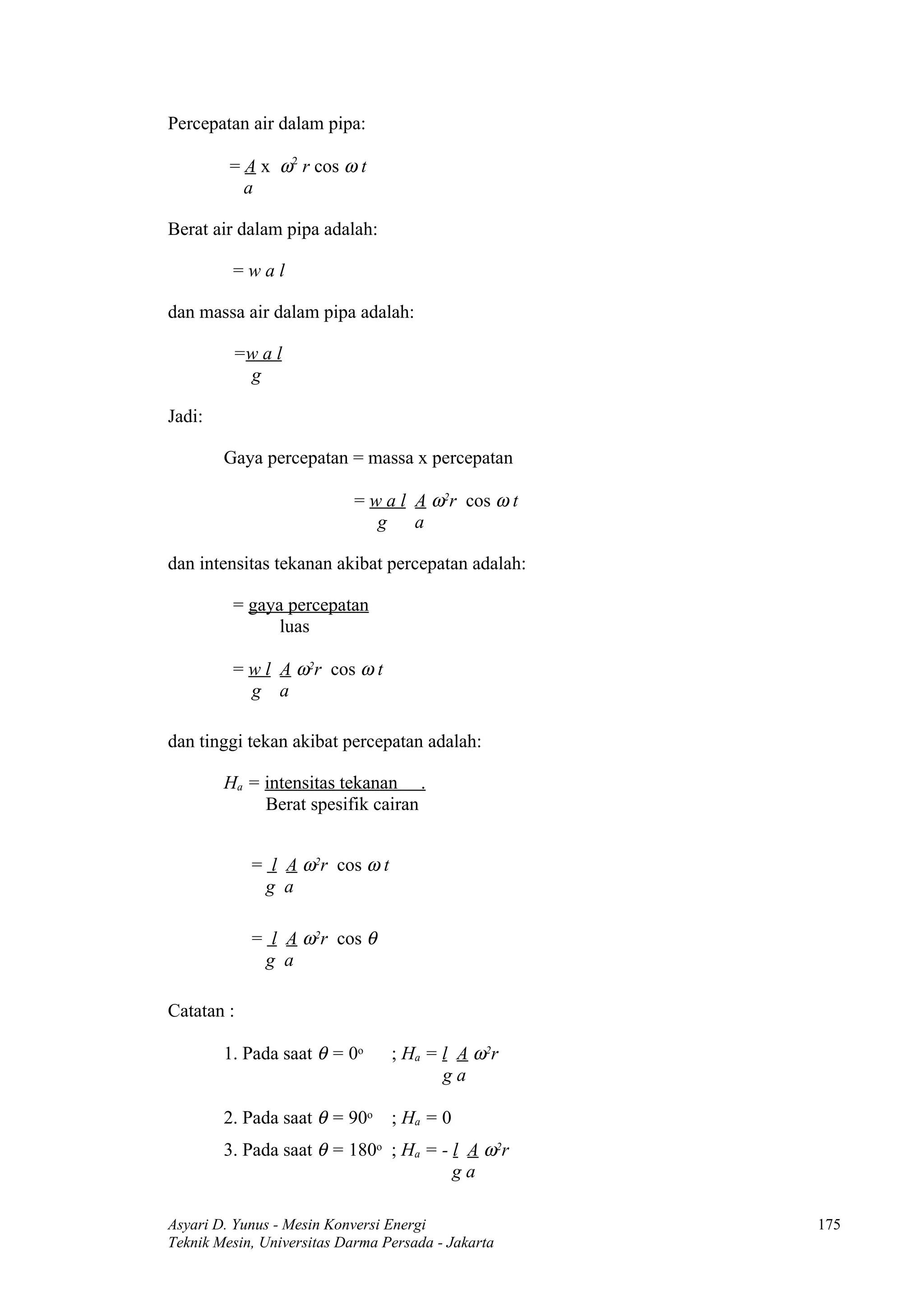 Percepatan air dalam pipa:

         = A x ω2 r cos ω t
           a

Berat air dalam pipa adalah:

         =wal

dan massa air dalam pipa adalah:

         =w a l
          g

Jadi:

        Gaya percepatan = massa x percepatan

                           = w a l A ω2r cos ω t
                              g    a

dan intensitas tekanan akibat percepatan adalah:

         = gaya percepatan
               luas

         = w l A ω2r cos ω t
           g a

dan tinggi tekan akibat percepatan adalah:

        Ha = intensitas tekanan .
             Berat spesifik cairan


            = l A ω2r cos ω t
             g a

            = l A ω2r cos θ
             g a

Catatan :

        1. Pada saat θ = 0o      ; Ha = l A ω2r
                                        ga

        2. Pada saat θ = 90o     ; Ha = 0
        3. Pada saat θ = 180o ; Ha = - l A ω2r
                                       ga

Asyari D. Yunus - Mesin Konversi Energi             175
Teknik Mesin, Universitas Darma Persada - Jakarta
 