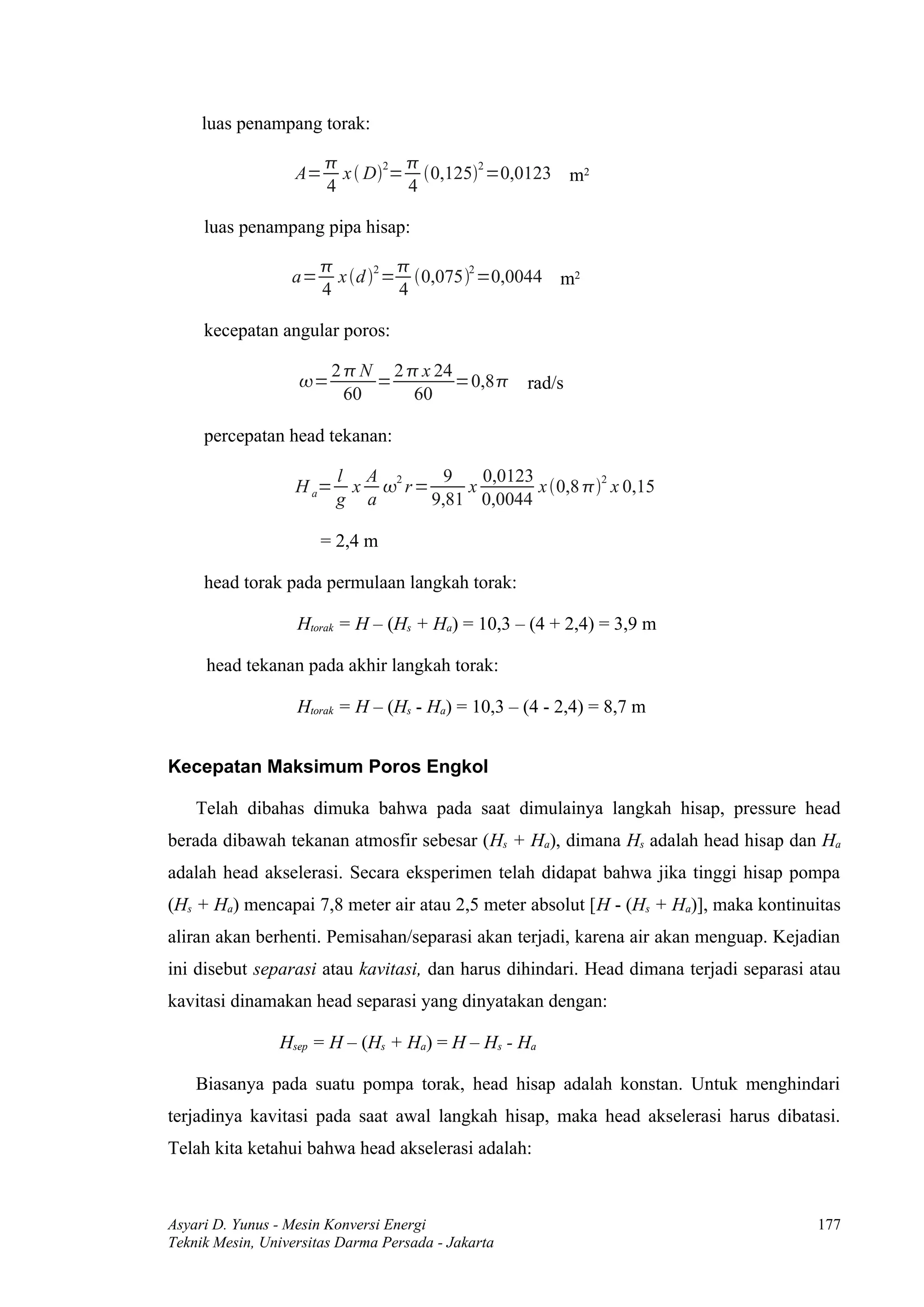 luas penampang torak:

                               2        2
                   A=     x  D = 0,125 =0,0123 m2
                        4         4

     luas penampang pipa hisap:

                                 
                  a=     x d 2 = 0,0752 =0,0044 m2
                       4          4

     kecepatan angular poros:

                        2  N 2  x 24
                   =        =         =0,8 rad/s
                          60     60

     percepatan head tekanan:

                          l A 2     9   0,0123          2
                   H a=    x  r=     x        x 0,8  x 0,15
                          g a     9,81 0,0044

                       = 2,4 m

     head torak pada permulaan langkah torak:

                   Htorak = H – (Hs + Ha) = 10,3 – (4 + 2,4) = 3,9 m

     head tekanan pada akhir langkah torak:

                   Htorak = H – (Hs - Ha) = 10,3 – (4 - 2,4) = 8,7 m


Kecepatan Maksimum Poros Engkol

    Telah dibahas dimuka bahwa pada saat dimulainya langkah hisap, pressure head
berada dibawah tekanan atmosfir sebesar (Hs + Ha), dimana Hs adalah head hisap dan Ha
adalah head akselerasi. Secara eksperimen telah didapat bahwa jika tinggi hisap pompa
(Hs + Ha) mencapai 7,8 meter air atau 2,5 meter absolut [H - (Hs + Ha)], maka kontinuitas
aliran akan berhenti. Pemisahan/separasi akan terjadi, karena air akan menguap. Kejadian
ini disebut separasi atau kavitasi, dan harus dihindari. Head dimana terjadi separasi atau
kavitasi dinamakan head separasi yang dinyatakan dengan:

                Hsep = H – (Hs + Ha) = H – Hs - Ha

    Biasanya pada suatu pompa torak, head hisap adalah konstan. Untuk menghindari
terjadinya kavitasi pada saat awal langkah hisap, maka head akselerasi harus dibatasi.
Telah kita ketahui bahwa head akselerasi adalah:



Asyari D. Yunus - Mesin Konversi Energi                                               177
Teknik Mesin, Universitas Darma Persada - Jakarta
 
