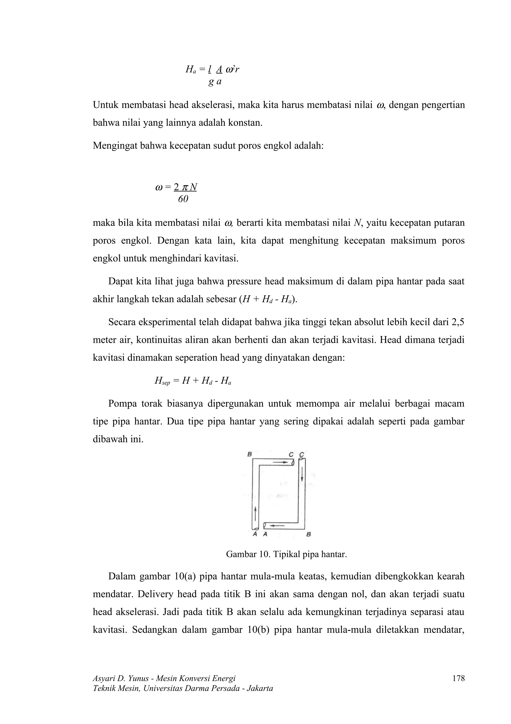 Ha = l A ω2r
                              ga

Untuk membatasi head akselerasi, maka kita harus membatasi nilai ω, dengan pengertian
bahwa nilai yang lainnya adalah konstan.

Mengingat bahwa kecepatan sudut poros engkol adalah:



                ω=2πN
                   60

maka bila kita membatasi nilai ω, berarti kita membatasi nilai N, yaitu kecepatan putaran
poros engkol. Dengan kata lain, kita dapat menghitung kecepatan maksimum poros
engkol untuk menghindari kavitasi.

    Dapat kita lihat juga bahwa pressure head maksimum di dalam pipa hantar pada saat
akhir langkah tekan adalah sebesar (H + Hd - Ha).

    Secara eksperimental telah didapat bahwa jika tinggi tekan absolut lebih kecil dari 2,5
meter air, kontinuitas aliran akan berhenti dan akan terjadi kavitasi. Head dimana terjadi
kavitasi dinamakan seperation head yang dinyatakan dengan:

                Hsep = H + Hd - Ha

    Pompa torak biasanya dipergunakan untuk memompa air melalui berbagai macam
tipe pipa hantar. Dua tipe pipa hantar yang sering dipakai adalah seperti pada gambar
dibawah ini.




                                    Gambar 10. Tipikal pipa hantar.

    Dalam gambar 10(a) pipa hantar mula-mula keatas, kemudian dibengkokkan kearah
mendatar. Delivery head pada titik B ini akan sama dengan nol, dan akan terjadi suatu
head akselerasi. Jadi pada titik B akan selalu ada kemungkinan terjadinya separasi atau
kavitasi. Sedangkan dalam gambar 10(b) pipa hantar mula-mula diletakkan mendatar,



Asyari D. Yunus - Mesin Konversi Energi                                                178
Teknik Mesin, Universitas Darma Persada - Jakarta
 