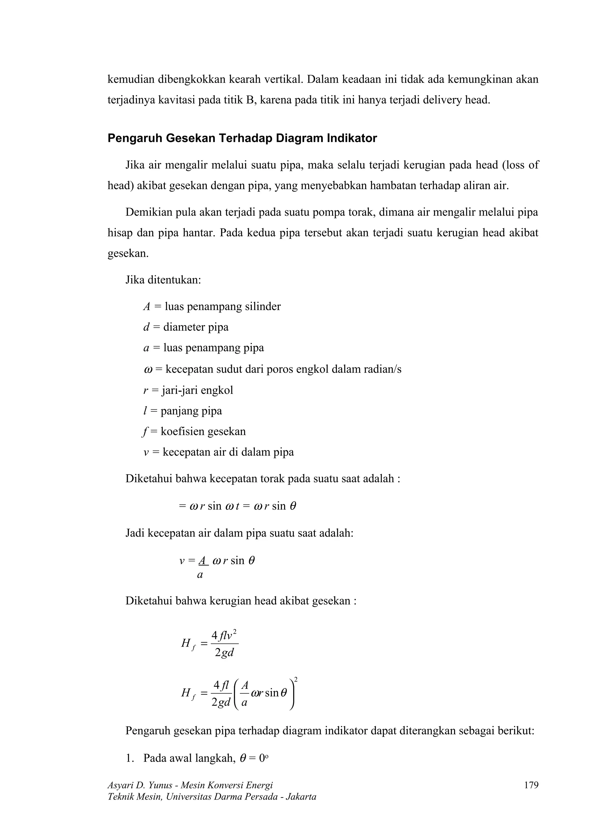 kemudian dibengkokkan kearah vertikal. Dalam keadaan ini tidak ada kemungkinan akan
terjadinya kavitasi pada titik B, karena pada titik ini hanya terjadi delivery head.


Pengaruh Gesekan Terhadap Diagram Indikator

    Jika air mengalir melalui suatu pipa, maka selalu terjadi kerugian pada head (loss of
head) akibat gesekan dengan pipa, yang menyebabkan hambatan terhadap aliran air.

    Demikian pula akan terjadi pada suatu pompa torak, dimana air mengalir melalui pipa
hisap dan pipa hantar. Pada kedua pipa tersebut akan terjadi suatu kerugian head akibat
gesekan.

    Jika ditentukan:

        A = luas penampang silinder
        d = diameter pipa
        a = luas penampang pipa
        ω = kecepatan sudut dari poros engkol dalam radian/s
        r = jari-jari engkol
        l = panjang pipa
        f = koefisien gesekan
        v = kecepatan air di dalam pipa

    Diketahui bahwa kecepatan torak pada suatu saat adalah :

                = ω r sin ω t = ω r sin θ

    Jadi kecepatan air dalam pipa suatu saat adalah:

                v = A ω r sin θ
                    a

    Diketahui bahwa kerugian head akibat gesekan :

                        4 flv 2
                 Hf =
                         2 gd

                                            2
                        4 fl  A        
                 Hf =         ωr sin θ 
                        2 gd  a        

    Pengaruh gesekan pipa terhadap diagram indikator dapat diterangkan sebagai berikut:

    1. Pada awal langkah, θ = 0o

Asyari D. Yunus - Mesin Konversi Energi                                                179
Teknik Mesin, Universitas Darma Persada - Jakarta
 