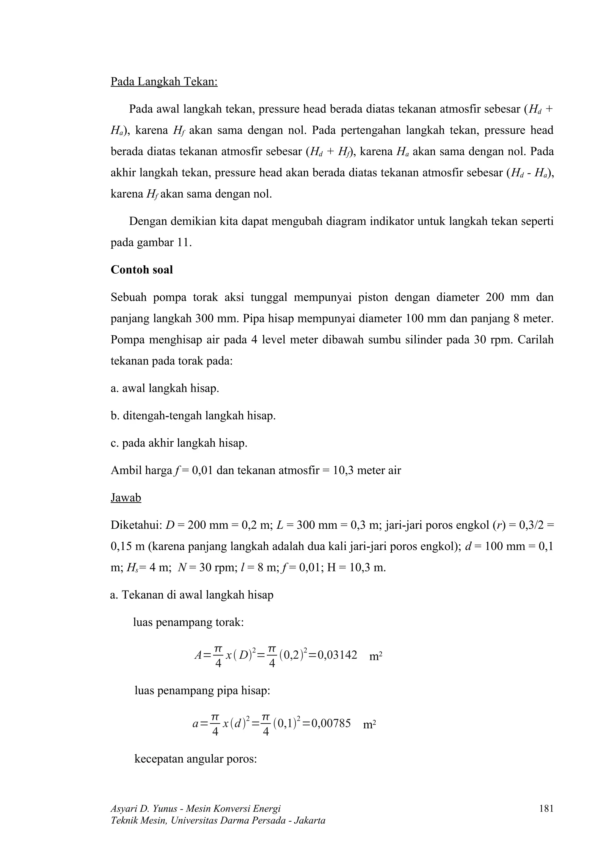 Pada Langkah Tekan:

    Pada awal langkah tekan, pressure head berada diatas tekanan atmosfir sebesar (Hd +
Ha), karena Hf akan sama dengan nol. Pada pertengahan langkah tekan, pressure head
berada diatas tekanan atmosfir sebesar (Hd + Hf), karena Ha akan sama dengan nol. Pada
akhir langkah tekan, pressure head akan berada diatas tekanan atmosfir sebesar (Hd - Ha),
karena Hf akan sama dengan nol.

    Dengan demikian kita dapat mengubah diagram indikator untuk langkah tekan seperti
pada gambar 11.

Contoh soal

Sebuah pompa torak aksi tunggal mempunyai piston dengan diameter 200 mm dan
panjang langkah 300 mm. Pipa hisap mempunyai diameter 100 mm dan panjang 8 meter.
Pompa menghisap air pada 4 level meter dibawah sumbu silinder pada 30 rpm. Carilah
tekanan pada torak pada:

a. awal langkah hisap.

b. ditengah-tengah langkah hisap.

c. pada akhir langkah hisap.

Ambil harga f = 0,01 dan tekanan atmosfir = 10,3 meter air

Jawab

Diketahui: D = 200 mm = 0,2 m; L = 300 mm = 0,3 m; jari-jari poros engkol (r) = 0,3/2 =
0,15 m (karena panjang langkah adalah dua kali jari-jari poros engkol); d = 100 mm = 0,1
m; Hs= 4 m; N = 30 rpm; l = 8 m; f = 0,01; H = 10,3 m.

a. Tekanan di awal langkah hisap

     luas penampang torak:

                                 
                   A=     x  D2= 0,22=0,03142 m2
                        4         4

     luas penampang pipa hisap:

                              2      2
                  a=     x d  = 0,1 =0,00785 m2
                       4         4

     kecepatan angular poros:



Asyari D. Yunus - Mesin Konversi Energi                                              181
Teknik Mesin, Universitas Darma Persada - Jakarta
 