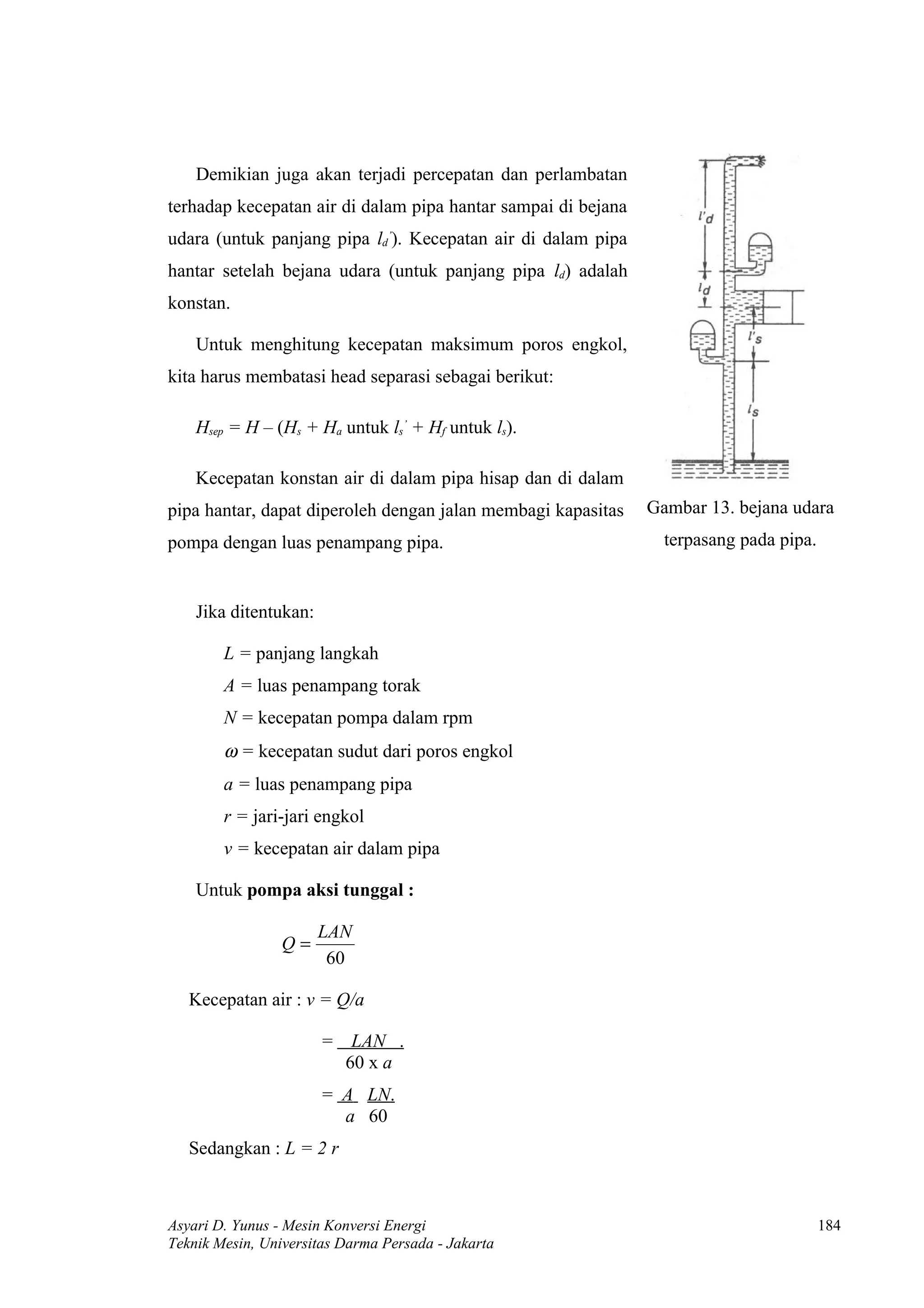 Demikian juga akan terjadi percepatan dan perlambatan
terhadap kecepatan air di dalam pipa hantar sampai di bejana
udara (untuk panjang pipa ld’). Kecepatan air di dalam pipa
hantar setelah bejana udara (untuk panjang pipa ld) adalah
konstan.

    Untuk menghitung kecepatan maksimum poros engkol,
kita harus membatasi head separasi sebagai berikut:

    Hsep = H – (Hs + Ha untuk ls’ + Hf untuk ls).

    Kecepatan konstan air di dalam pipa hisap dan di dalam
pipa hantar, dapat diperoleh dengan jalan membagi kapasitas    Gambar 13. bejana udara
pompa dengan luas penampang pipa.                                terpasang pada pipa.


    Jika ditentukan:

        L = panjang langkah
        A = luas penampang torak
        N = kecepatan pompa dalam rpm
        ω = kecepatan sudut dari poros engkol
        a = luas penampang pipa
        r = jari-jari engkol
        v = kecepatan air dalam pipa

    Untuk pompa aksi tunggal :

                       LAN
                 Q=
                        60

   Kecepatan air : v = Q/a

                       = LAN .
                         60 x a
                       = A LN.
                         a 60
   Sedangkan : L = 2 r



Asyari D. Yunus - Mesin Konversi Energi                                                 184
Teknik Mesin, Universitas Darma Persada - Jakarta
 