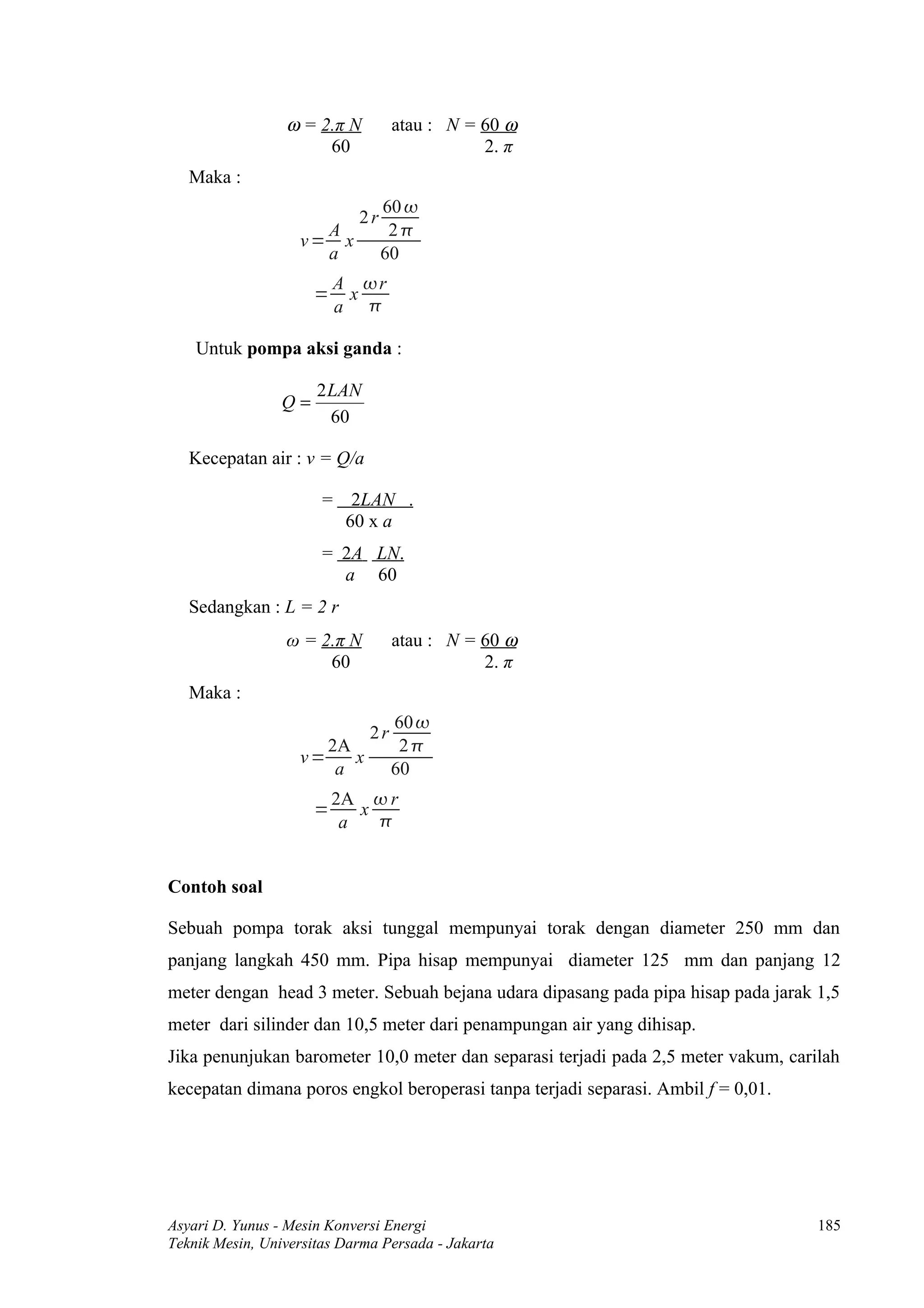 ω = 2.π N         atau : N = 60 ω
                      60                      2. π
   Maka :
                                 60 
                            2r
                     A            2
                   v= x
                     a           60
                          A r
                      =    x
                          a 

    Untuk pompa aksi ganda :

                      2LAN
                 Q=
                       60

   Kecepatan air : v = Q/a

                       = 2LAN .
                         60 x a
                       = 2A LN.
                         a 60
   Sedangkan : L = 2 r
                 ω = 2.π N         atau : N = 60 ω
                      60                      2. π
   Maka :
                                   60 
                              2r
                      2A            2
                   v=    x
                       a           60
                          2A  r
                      =      x
                           a   


Contoh soal

Sebuah pompa torak aksi tunggal mempunyai torak dengan diameter 250 mm dan
panjang langkah 450 mm. Pipa hisap mempunyai diameter 125 mm dan panjang 12
meter dengan head 3 meter. Sebuah bejana udara dipasang pada pipa hisap pada jarak 1,5
meter dari silinder dan 10,5 meter dari penampungan air yang dihisap.
Jika penunjukan barometer 10,0 meter dan separasi terjadi pada 2,5 meter vakum, carilah
kecepatan dimana poros engkol beroperasi tanpa terjadi separasi. Ambil f = 0,01.




Asyari D. Yunus - Mesin Konversi Energi                                             185
Teknik Mesin, Universitas Darma Persada - Jakarta
 