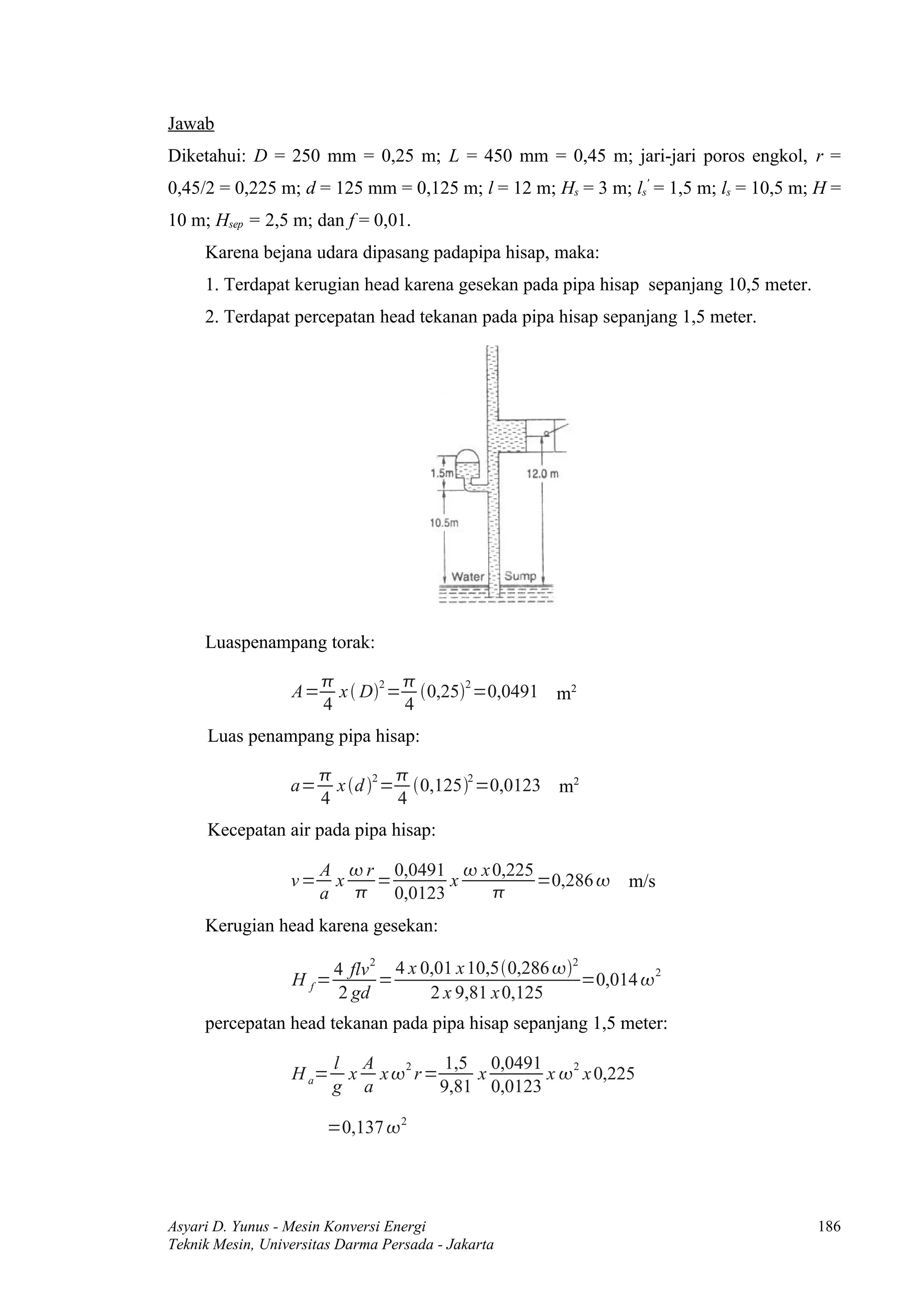 Jawab
Diketahui: D = 250 mm = 0,25 m; L = 450 mm = 0,45 m; jari-jari poros engkol, r =
0,45/2 = 0,225 m; d = 125 mm = 0,125 m; l = 12 m; Hs = 3 m; ls' = 1,5 m; ls = 10,5 m; H =
10 m; Hsep = 2,5 m; dan f = 0,01.
     Karena bejana udara dipasang padapipa hisap, maka:
     1. Terdapat kerugian head karena gesekan pada pipa hisap sepanjang 10,5 meter.
     2. Terdapat percepatan head tekanan pada pipa hisap sepanjang 1,5 meter.




     Luaspenampang torak:

                                 
                  A=     x  D2 = 0,252 =0,0491 m2
                       4          4
     Luas penampang pipa hisap:

                                 
                  a=     x d 2 = 0,1252 =0,0123 m2
                       4          4
     Kecepatan air pada pipa hisap:

                       A  r 0,0491  x 0,225
                  v=    x   =      x          =0,286           m/s
                       a  0,0123       
     Kerugian head karena gesekan:

                         4 flv 2 4 x 0,01 x 10,50,286 2
                  H f=          =                          =0,014  2
                         2 gd         2 x 9,81 x 0,125
     percepatan head tekanan pada pipa hisap sepanjang 1,5 meter:

                         l A  2    1,5 0,0491    2
                  H a=    x x r=     x       x  x 0,225
                         g a      9,81 0,0123

                       =0,137  2




Asyari D. Yunus - Mesin Konversi Energi                                               186
Teknik Mesin, Universitas Darma Persada - Jakarta
 