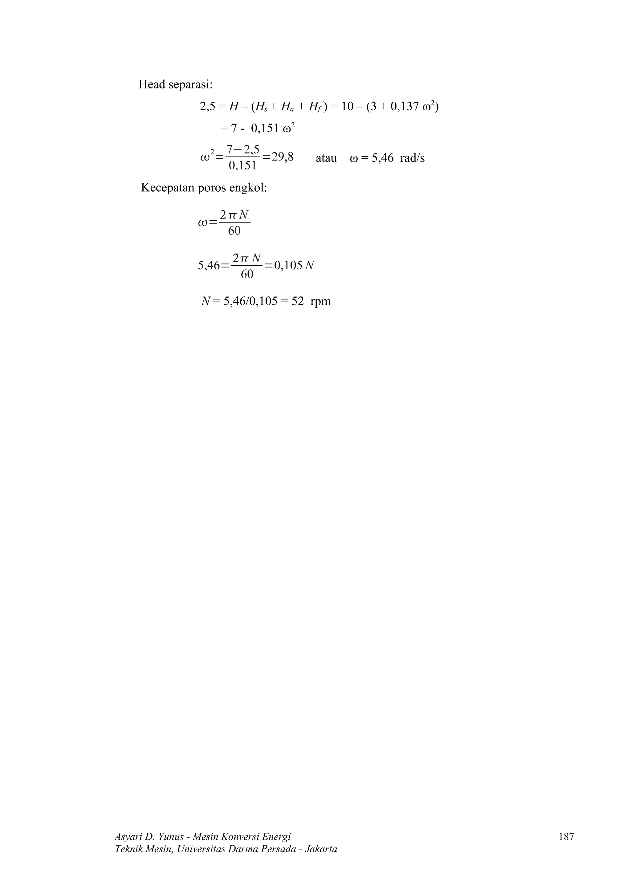 Head separasi:
                  2,5 = H – (Hs + Ha + Hf ) = 10 – (3 + 0,137 ω2)
                       = 7 - 0,151 ω2
                         7−2,5
                   2=         =29,8        atau    ω = 5,46 rad/s
                         0,151
     Kecepatan poros engkol:

                       2N
                  =
                        60

                          2 N
                  5,46=        =0,105 N
                           60

                   N = 5,46/0,105 = 52 rpm




Asyari D. Yunus - Mesin Konversi Energi                              187
Teknik Mesin, Universitas Darma Persada - Jakarta
 