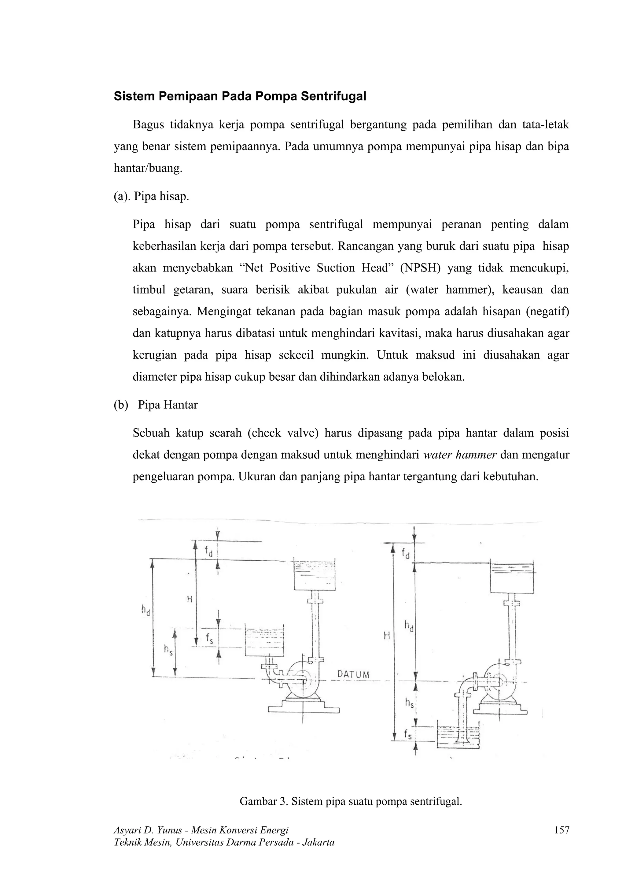 Sistem Pemipaan Pada Pompa Sentrifugal

    Bagus tidaknya kerja pompa sentrifugal bergantung pada pemilihan dan tata-letak
yang benar sistem pemipaannya. Pada umumnya pompa mempunyai pipa hisap dan bipa
hantar/buang.

(a). Pipa hisap.

    Pipa hisap dari suatu pompa sentrifugal mempunyai peranan penting dalam
    keberhasilan kerja dari pompa tersebut. Rancangan yang buruk dari suatu pipa hisap
    akan menyebabkan “Net Positive Suction Head” (NPSH) yang tidak mencukupi,
    timbul getaran, suara berisik akibat pukulan air (water hammer), keausan dan
    sebagainya. Mengingat tekanan pada bagian masuk pompa adalah hisapan (negatif)
    dan katupnya harus dibatasi untuk menghindari kavitasi, maka harus diusahakan agar
    kerugian pada pipa hisap sekecil mungkin. Untuk maksud ini diusahakan agar
    diameter pipa hisap cukup besar dan dihindarkan adanya belokan.

(b) Pipa Hantar

    Sebuah katup searah (check valve) harus dipasang pada pipa hantar dalam posisi
    dekat dengan pompa dengan maksud untuk menghindari water hammer dan mengatur
    pengeluaran pompa. Ukuran dan panjang pipa hantar tergantung dari kebutuhan.




                           Gambar 3. Sistem pipa suatu pompa sentrifugal.

Asyari D. Yunus - Mesin Konversi Energi                                            157
Teknik Mesin, Universitas Darma Persada - Jakarta
 