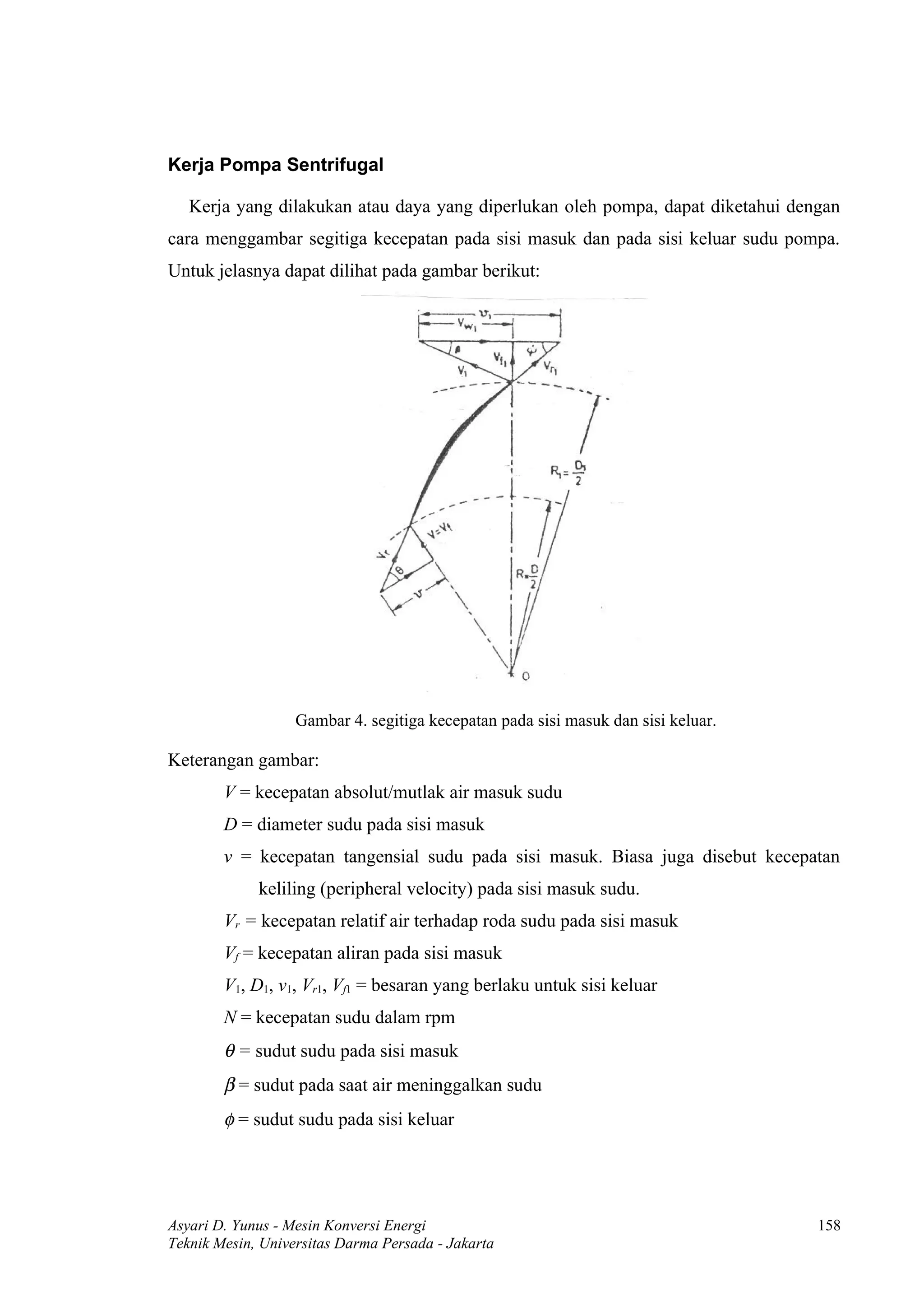 Kerja Pompa Sentrifugal

   Kerja yang dilakukan atau daya yang diperlukan oleh pompa, dapat diketahui dengan
cara menggambar segitiga kecepatan pada sisi masuk dan pada sisi keluar sudu pompa.
Untuk jelasnya dapat dilihat pada gambar berikut:




                   Gambar 4. segitiga kecepatan pada sisi masuk dan sisi keluar.

Keterangan gambar:
        V = kecepatan absolut/mutlak air masuk sudu
        D = diameter sudu pada sisi masuk
        v = kecepatan tangensial sudu pada sisi masuk. Biasa juga disebut kecepatan
             keliling (peripheral velocity) pada sisi masuk sudu.
        Vr = kecepatan relatif air terhadap roda sudu pada sisi masuk
        Vf = kecepatan aliran pada sisi masuk
        V1, D1, v1, Vr1, Vf1 = besaran yang berlaku untuk sisi keluar
        N = kecepatan sudu dalam rpm
        θ = sudut sudu pada sisi masuk
        β = sudut pada saat air meninggalkan sudu
        φ = sudut sudu pada sisi keluar




Asyari D. Yunus - Mesin Konversi Energi                                            158
Teknik Mesin, Universitas Darma Persada - Jakarta
 