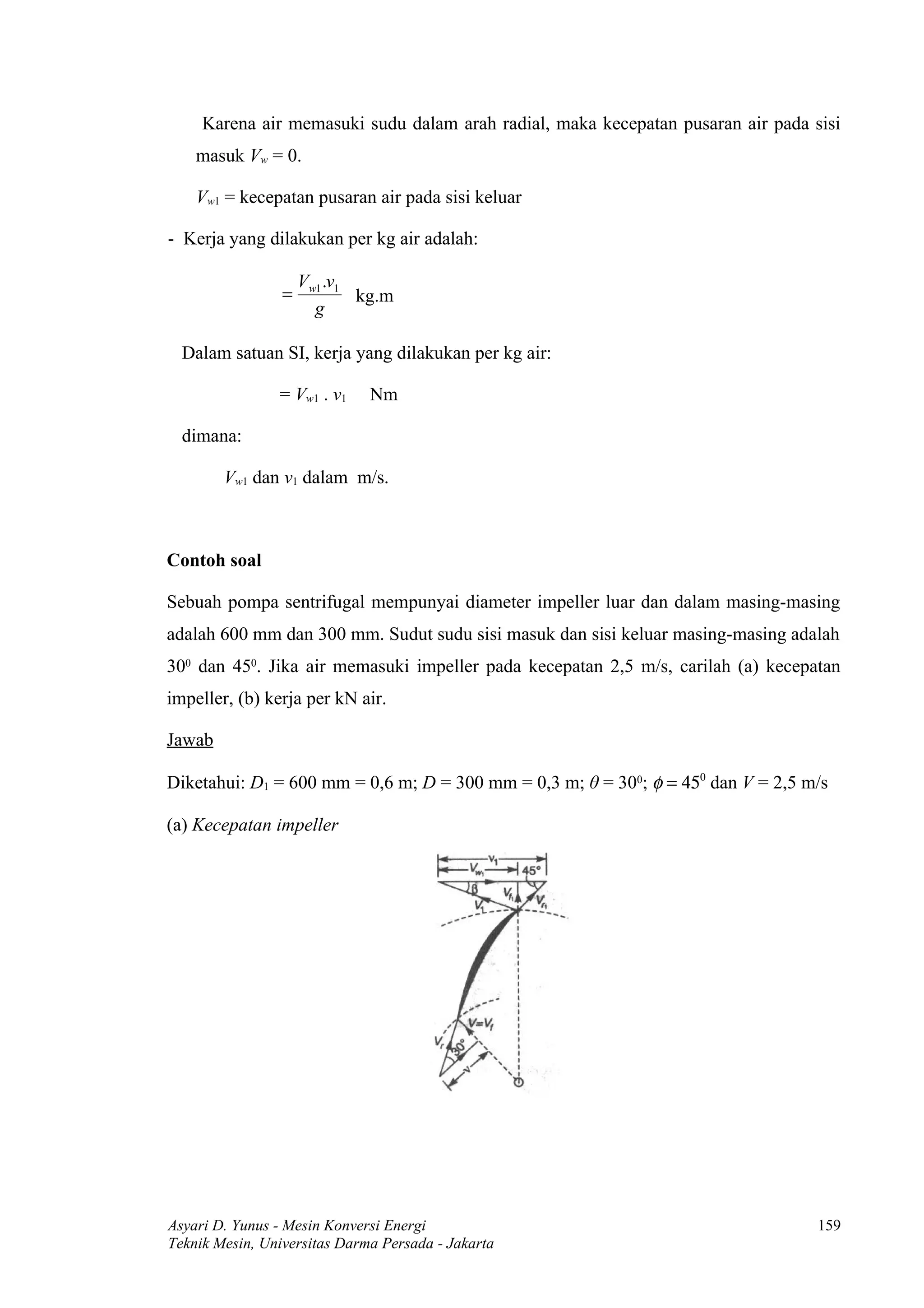Karena air memasuki sudu dalam arah radial, maka kecepatan pusaran air pada sisi
    masuk Vw = 0.

    Vw1 = kecepatan pusaran air pada sisi keluar

- Kerja yang dilakukan per kg air adalah:

                     Vw1 .v1
                 =           kg.m
                       g

  Dalam satuan SI, kerja yang dilakukan per kg air:

                = Vw1 . v1    Nm

  dimana:

        Vw1 dan v1 dalam m/s.



Contoh soal

Sebuah pompa sentrifugal mempunyai diameter impeller luar dan dalam masing-masing
adalah 600 mm dan 300 mm. Sudut sudu sisi masuk dan sisi keluar masing-masing adalah
300 dan 450. Jika air memasuki impeller pada kecepatan 2,5 m/s, carilah (a) kecepatan
impeller, (b) kerja per kN air.

Jawab

Diketahui: D1 = 600 mm = 0,6 m; D = 300 mm = 0,3 m; θ = 300; φ = 450 dan V = 2,5 m/s

(a) Kecepatan impeller




Asyari D. Yunus - Mesin Konversi Energi                                           159
Teknik Mesin, Universitas Darma Persada - Jakarta
 