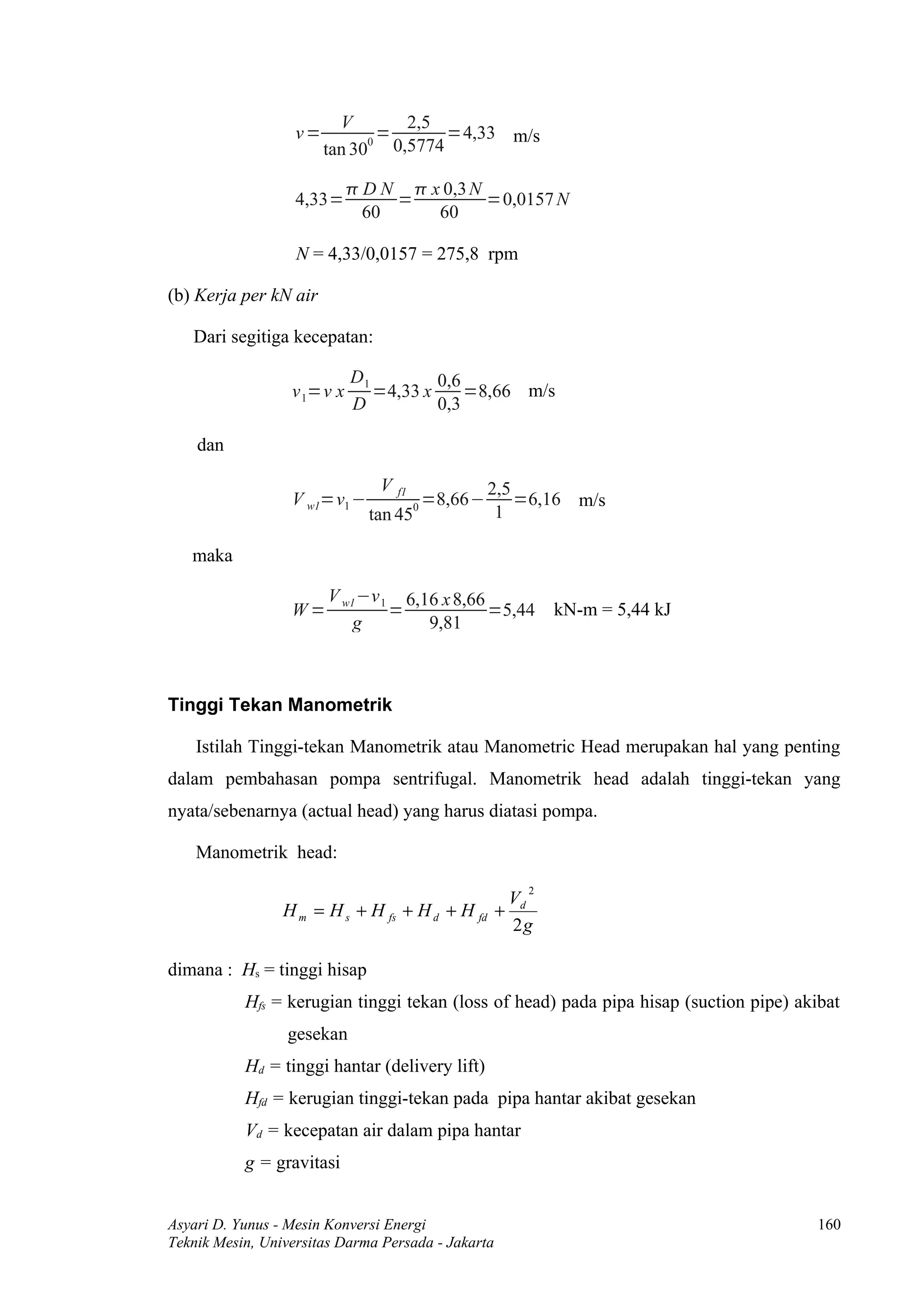 V       2,5
                   v=           =     =4,33 m/s
                        tan 30 0,5774
                              0



                             D N  x 0,3 N
                   4,33=         =          =0,0157 N
                              60     60

                   N = 4,33/0,0157 = 275,8 rpm

(b) Kerja per kN air

   Dari segitiga kecepatan:

                            D1         0,6
                  v 1=v x      =4,33 x     =8,66 m/s
                            D          0,3

    dan

                               V   f1                2,5
                  V w1=v1 −             0
                                            =8,66−       =6,16 m/s
                              tan 45                  1

   maka

                        V w1 −v 1 6,16 x 8,66
                  W=             =            =5,44          kN-m = 5,44 kJ
                            g        9,81



Tinggi Tekan Manometrik

    Istilah Tinggi-tekan Manometrik atau Manometric Head merupakan hal yang penting
dalam pembahasan pompa sentrifugal. Manometrik head adalah tinggi-tekan yang
nyata/sebenarnya (actual head) yang harus diatasi pompa.

    Manometrik head:
                                                         2
                                                       Vd
                 H m = H s + H fs + H d + H fd +
                                                       2g

dimana : Hs = tinggi hisap
           Hfs = kerugian tinggi tekan (loss of head) pada pipa hisap (suction pipe) akibat
                 gesekan
           Hd = tinggi hantar (delivery lift)
           Hfd = kerugian tinggi-tekan pada pipa hantar akibat gesekan
           Vd = kecepatan air dalam pipa hantar
           g = gravitasi


Asyari D. Yunus - Mesin Konversi Energi                                                 160
Teknik Mesin, Universitas Darma Persada - Jakarta
 