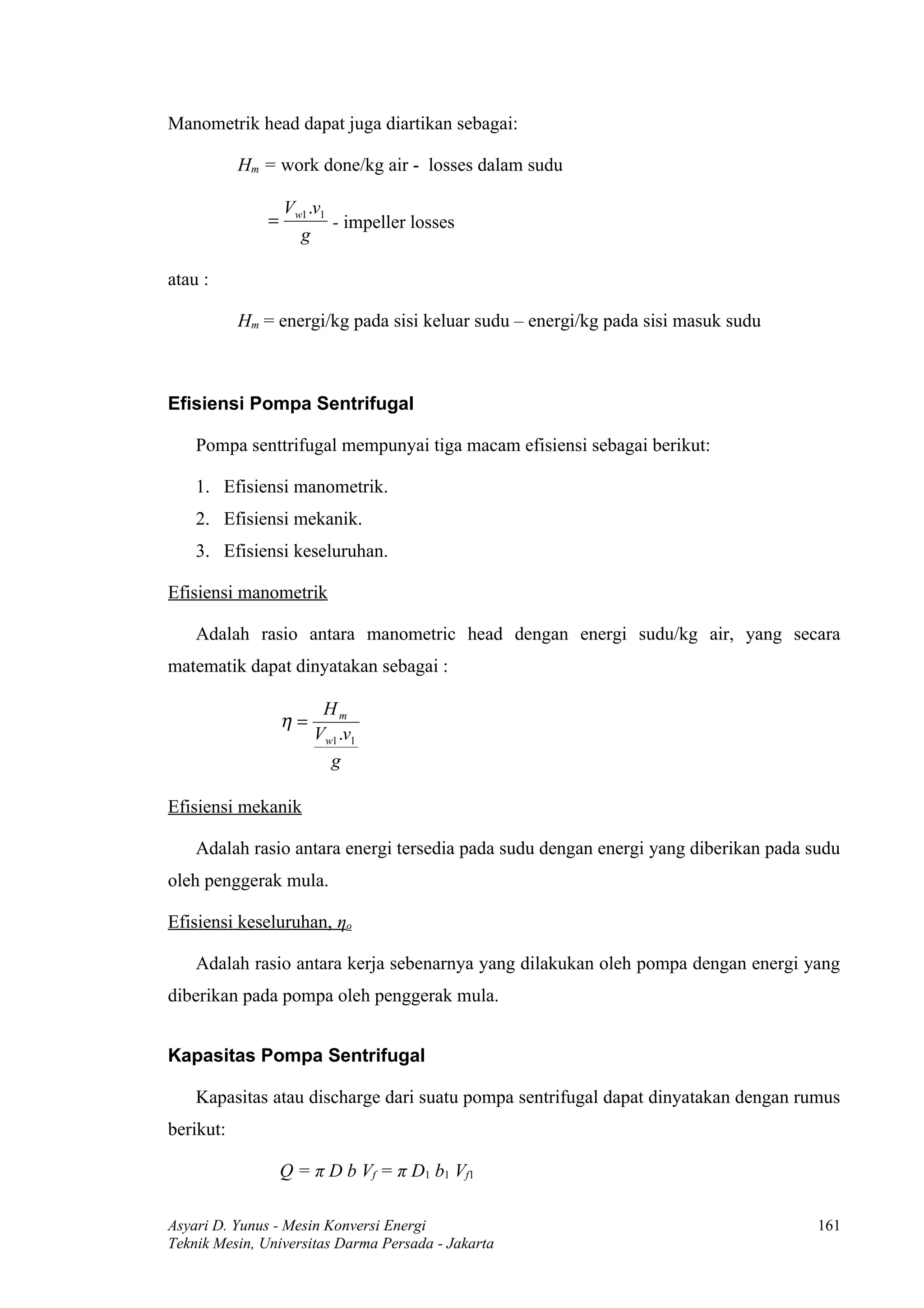 Manometrik head dapat juga diartikan sebagai:

           Hm = work done/kg air - losses dalam sudu

                   Vw1 .v1
               =           - impeller losses
                     g

atau :

           Hm = energi/kg pada sisi keluar sudu – energi/kg pada sisi masuk sudu



Efisiensi Pompa Sentrifugal

    Pompa senttrifugal mempunyai tiga macam efisiensi sebagai berikut:

    1. Efisiensi manometrik.
    2. Efisiensi mekanik.
    3. Efisiensi keseluruhan.

Efisiensi manometrik

    Adalah rasio antara manometric head dengan energi sudu/kg air, yang secara
matematik dapat dinyatakan sebagai :

                         Hm
                   η=
                        Vw1 .v1
                          g

Efisiensi mekanik

    Adalah rasio antara energi tersedia pada sudu dengan energi yang diberikan pada sudu
oleh penggerak mula.

Efisiensi keseluruhan, ηo

    Adalah rasio antara kerja sebenarnya yang dilakukan oleh pompa dengan energi yang
diberikan pada pompa oleh penggerak mula.


Kapasitas Pompa Sentrifugal

    Kapasitas atau discharge dari suatu pompa sentrifugal dapat dinyatakan dengan rumus
berikut:

                   Q = π D b Vf = π D1 b1 Vf1

Asyari D. Yunus - Mesin Konversi Energi                                              161
Teknik Mesin, Universitas Darma Persada - Jakarta
 