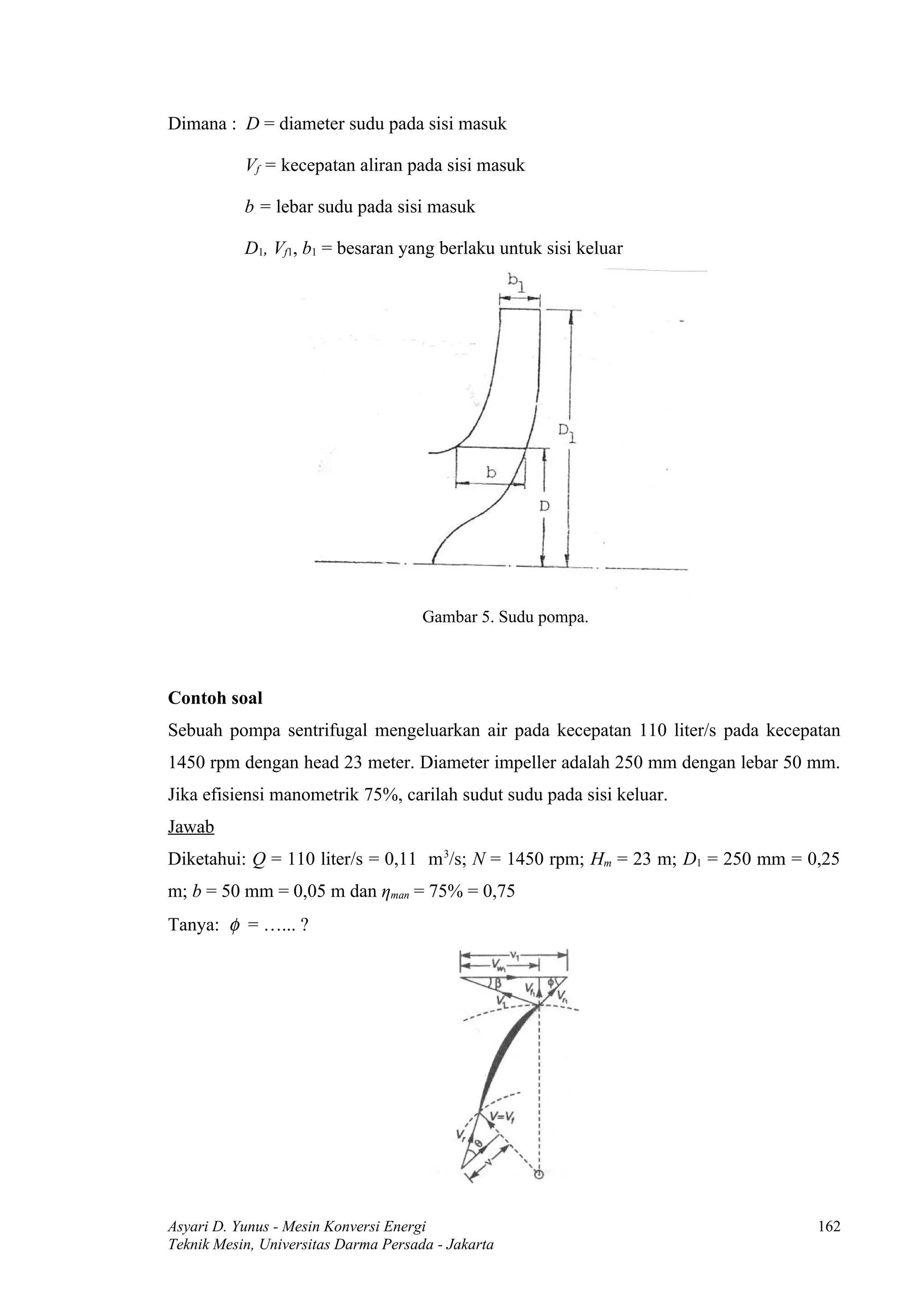 Dimana : D = diameter sudu pada sisi masuk

           Vf = kecepatan aliran pada sisi masuk

           b = lebar sudu pada sisi masuk

           D1, Vf1, b1 = besaran yang berlaku untuk sisi keluar




                                      Gambar 5. Sudu pompa.



Contoh soal
Sebuah pompa sentrifugal mengeluarkan air pada kecepatan 110 liter/s pada kecepatan
1450 rpm dengan head 23 meter. Diameter impeller adalah 250 mm dengan lebar 50 mm.
Jika efisiensi manometrik 75%, carilah sudut sudu pada sisi keluar.
Jawab
Diketahui: Q = 110 liter/s = 0,11 m 3/s; N = 1450 rpm; Hm = 23 m; D1 = 250 mm = 0,25
m; b = 50 mm = 0,05 m dan ηman = 75% = 0,75
Tanya: φ = …... ?




Asyari D. Yunus - Mesin Konversi Energi                                          162
Teknik Mesin, Universitas Darma Persada - Jakarta
 