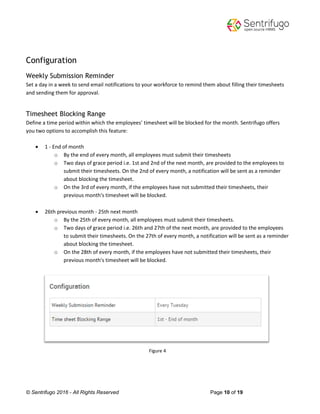 © Sentrifugo 2016 - All Rights Reserved Page 10 of 19
Configuration
Weekly Submission Reminder
Set a day in a week to send email notifications to your workforce to remind them about filling their timesheets
and sending them for approval.
Timesheet Blocking Range
Define a time period within which the employees’ timesheet will be blocked for the month. Sentrifugo offers
you two options to accomplish this feature:
 1 - End of month
o By the end of every month, all employees must submit their timesheets
o Two days of grace period i.e. 1st and 2nd of the next month, are provided to the employees to
submit their timesheets. On the 2nd of every month, a notification will be sent as a reminder
about blocking the timesheet.
o On the 3rd of every month, if the employees have not submitted their timesheets, their
previous month's timesheet will be blocked.
 26th previous month - 25th next month
o By the 25th of every month, all employees must submit their timesheets.
o Two days of grace period i.e. 26th and 27th of the next month, are provided to the employees
to submit their timesheets. On the 27th of every month, a notification will be sent as a reminder
about blocking the timesheet.
o On the 28th of every month, if the employees have not submitted their timesheets, their
previous month's timesheet will be blocked.
Figure 4
 