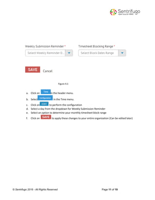 © Sentrifugo 2016 - All Rights Reserved Page 11 of 19
Figure 4.1
a. Click on in the header menu.
b. Select in the Time menu.
c. Click on to perform the configuration
d. Select a day from the dropdown for Weekly Submission Reminder
e. Select an option to determine your monthly timesheet block range
f. Click on to apply these changes to your entire organization (Can be edited later)
 