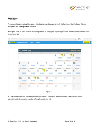 © Sentrifugo 2016 - All Rights Reserved Page 15 of 19
Manager
A manager has access to all the above listed options and can perform all the functions like the Super Admin,
except for the ‘Configuration’ function.
Managers have an extra feature of viewing the list of employees reporting to them, who haven’t submitted their
timesheets yet.
Figure 7
a. Click here to view the list of employees who haven’t submitted their timesheets. The number in the
parentheses () denotes the number of employees in the list.
 