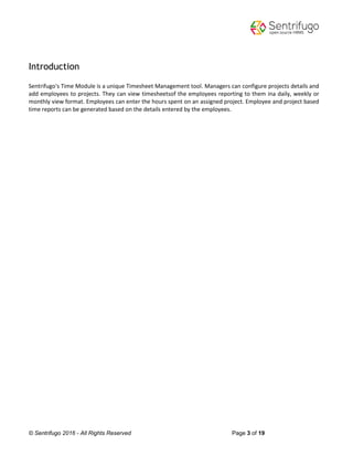 © Sentrifugo 2016 - All Rights Reserved Page 3 of 19
Introduction
Sentrifugo's Time Module is a unique Timesheet Management tool. Managers can configure projects details and
add employees to projects. They can view timesheetsof the employees reporting to them ina daily, weekly or
monthly view format. Employees can enter the hours spent on an assigned project. Employee and project based
time reports can be generated based on the details entered by the employees.
 