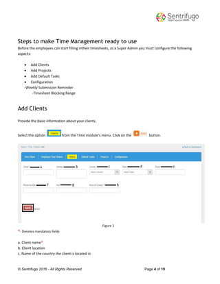 © Sentrifugo 2016 - All Rights Reserved Page 4 of 19
Steps to make Time Management ready to use
Before the employees can start filling intheir timesheets, as a Super Admin you must configure the following
aspects:
 Add Clients
 Add Projects
 Add Default Tasks
 Configuration
-Weekly Submission Reminder
-Timesheet Blocking Range
Add Clients
Provide the basic information about your clients.
Select the option from the Time module’s menu. Click on the button.
Figure 1
*- Denotes mandatory fields
a. Client name*
b. Client location
c. Name of the country the client is located in
 