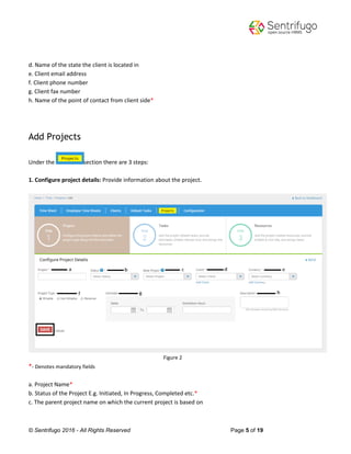 © Sentrifugo 2016 - All Rights Reserved Page 5 of 19
d. Name of the state the client is located in
e. Client email address
f. Client phone number
g. Client fax number
h. Name of the point of contact from client side*
Add Projects
Under the section there are 3 steps:
1. Configure project details: Provide information about the project.
Figure 2
*- Denotes mandatory fields
a. Project Name*
b. Status of the Project E.g. Initiated, In Progress, Completed etc.*
c. The parent project name on which the current project is based on
 