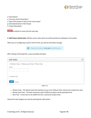 © Sentrifugo 2016 - All Rights Reserved Page 6 of 19
d. Client Name*
e. Currency used in the project*
f. Type of the project on basis of the income type*
g. Estimated duration of the Project
h. Project Description
the details to move onto the next step.
2. Add Project related tasks: Add the various tasks which are performed by the employees in the project
When you are configuring a task for the first time, you will see the below message:
After clicking on the hyperlink, a pop up window will open.
Figure 2.1
o Default Tasks - The default tasks that had been set up in the ‘Default Tasks’ tab (can be created here also)
o Mostly Used Tasks - The tasks frequently used in different projects will be populated here
o New Task – A new task can be added here (For a particular project only)
Choose the task category you want by selecting the radio button.
 