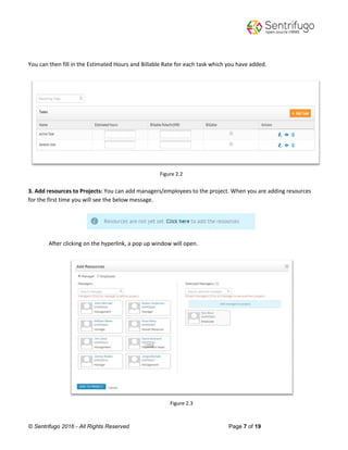 © Sentrifugo 2016 - All Rights Reserved Page 7 of 19
You can then fill in the Estimated Hours and Billable Rate for each task which you have added.
Figure 2.2
3. Add resources to Projects: You can add managers/employees to the project. When you are adding resources
for the first time you will see the below message.
After clicking on the hyperlink, a pop up window will open.
Figure 2.3
 