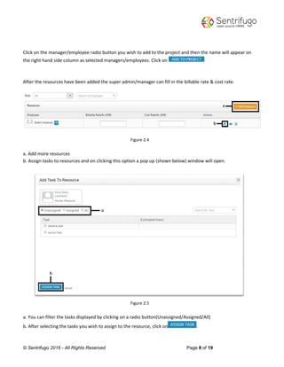 © Sentrifugo 2016 - All Rights Reserved Page 8 of 19
Click on the manager/employee radio button you wish to add to the project and then the name will appear on
the right hand side column as selected managers/employees. Click on
After the resources have been added the super admin/manager can fill in the billable rate & cost rate.
Figure 2.4
a. Add more resources
b. Assign tasks to resources and on clicking this option a pop up (shown below) window will open.
Figure 2.5
a. You can filter the tasks displayed by clicking on a radio button(Unassigned/Assigned/All)
b. After selecting the tasks you wish to assign to the resource, click on
 