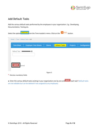 © Sentrifugo 2016 - All Rights Reserved Page 9 of 19
Add Default Tasks
Add the various default tasks performed by the employees in your organization. E.g.: Developing,
Documentation, Testing etc.
Select the option from the Time module’s menu. Click on the button.
Figure 3
*- Denotes mandatory fields
a. Enter the various default tasks existing in your organization one by one and each task*(default tasks
are not editable but can be deleted if not assigned to any employee)
 
