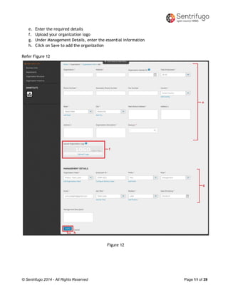 © Sentrifugo 2014 - All Rights Reserved Page 11 of 39
e. Enter the required details
f. Upload your organization logo
g. Under Management Details, enter the essential information
h. Click on Save to add the organization
Refer Figure 12
Figure 12
 
