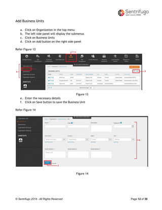 © Sentrifugo 2014 - All Rights Reserved Page 12 of 39
Add Business Units
a. Click on Organization in the top menu
b. The left side panel will display the submenus
c. Click on Business Units
d. Click on Add button on the right side panel
Refer Figure 13
Figure 13
e. Enter the necessary details
f. Click on Save button to save the Business Unit
Refer Figure 14
Figure 14
 
