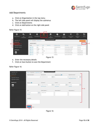 © Sentrifugo 2014 - All Rights Reserved Page 13 of 39
Add Departments
a. Click on Organization in the top menu
b. The left side panel will display the submenus
c. Click on Departments
d. Click on Add button on the right side panel
Refer Figure 15
Figure 15
e. Enter the necessary details
f. Click on Save button to save the Department
Refer Figure 16
Figure 16
 