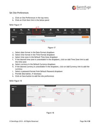© Sentrifugo 2014 - All Rights Reserved Page 14 of 39
Set Site Preferences
a. Click on Site Preferences in the top menu
b. Click on Click Here link in the below panel
Refer Figure 17
Figure 17
c. Select date format in the Date Format dropdown
d. Select time format in the Time Format dropdown
e. Select time zone in the Default Time Zone dropdown
f. If the desired time zone is unavailable in the dropdown, click on Add Time Zone link to add
the time zone
g. Select currency in the Default Currency dropdown
h. If the desired currency is unavailable in the dropdown, click on Add Currency link to add the
currency
i. Select a password format from Default Password dropdown
j. Provide description, if necessary
k. Click on Save button to add the site preferences
Refer Figure 18
Figure 18
 