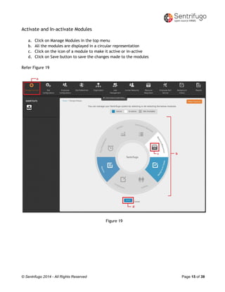 © Sentrifugo 2014 - All Rights Reserved Page 15 of 39
Activate and In-activate Modules
a. Click on Manage Modules in the top menu
b. All the modules are displayed in a circular representation
c. Click on the icon of a module to make it active or in-active
d. Click on Save button to save the changes made to the modules
Refer Figure 19
Figure 19
 