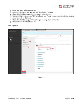 © Sentrifugo 2014 - All Rights Reserved Page 17 of 39
e. In the Add page, select a role group
f. Enter the role name, role type and role description if necessary
g. Check the checkboxes against the necessary menu item(s)
h. Upon checking the checkbox, Add, Edit, Delete and View privileges respective to the selected
menu item will be displayed
i. Check the checkboxes against the privileges to assign them to the role
j. Click on Save button to add the role
Refer Figure 21
Figure 21
 