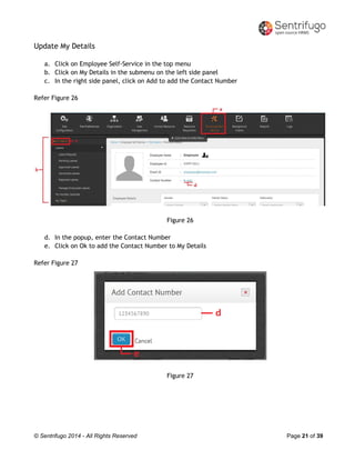 © Sentrifugo 2014 - All Rights Reserved Page 21 of 39
Update My Details
a. Click on Employee Self-Service in the top menu
b. Click on My Details in the submenu on the left side panel
c. In the right side panel, click on Add to add the Contact Number
Refer Figure 26
Figure 26
d. In the popup, enter the Contact Number
e. Click on Ok to add the Contact Number to My Details
Refer Figure 27
Figure 27
 