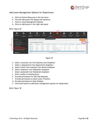 © Sentrifugo 2014 - All Rights Reserved Page 23 of 39
Add Leave Management Options for Department
a. Click on Human Resources in the top menu
b. The left side panel will display the submenus
c. Click on Leave Management Options
d. Click on Add button in the right side panel
Refer Figure 29
Figure 29
e. Select a business unit from Business Unit dropdown
f. Select a department from department dropdown
g. Select month from Calendar Start Month dropdown
h. Select weekend1 from Weekend1 dropdown
i. Select weekend2 from Weekend2 dropdown
j. Enter number of working hours
k. Provide permissions for Half Day Requests
l. Provide permissions to Allow Leave Transfers
m. Provide permissions to Skip Holidays
n. Click Save button to add leave management options for department
Refer Figure 30
 