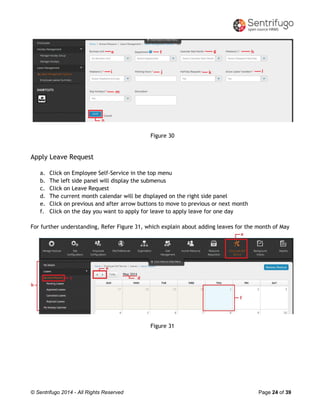 © Sentrifugo 2014 - All Rights Reserved Page 24 of 39
Figure 30
Apply Leave Request
a. Click on Employee Self-Service in the top menu
b. The left side panel will display the submenus
c. Click on Leave Request
d. The current month calendar will be displayed on the right side panel
e. Click on previous and after arrow buttons to move to previous or next month
f. Click on the day you want to apply for leave to apply leave for one day
For further understanding, Refer Figure 31, which explain about adding leaves for the month of May
Figure 31
 