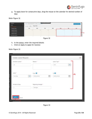 © Sentrifugo 2014 - All Rights Reserved Page 25 of 39
g. To apply leave for consecutive days, drag the mouse on the calendar for desired number of
days
Refer Figure 32
Figure 32
h. In the popup, enter the required details
i. Click on Apply to apply for leave(s)
Refer Figure 33
Figure 33
 