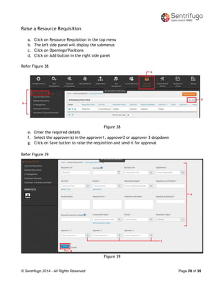 © Sentrifugo 2014 - All Rights Reserved Page 28 of 39
Raise a Resource Requisition
a. Click on Resource Requisition in the top menu
b. The left side panel will display the submenus
c. Click on Openings/Positions
d. Click on Add button in the right side panel
Refer Figure 38
Figure 38
e. Enter the required details
f. Select the approver(s) in the approver1, approver2 or approver 3 dropdown
g. Click on Save button to raise the requisition and send it for approval
Refer Figure 39
Figure 39
 